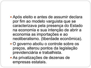  Após eleito e antes de assumir declara
por fim ao modelo varguista que se
caracterizava pela presença do Estado
na economia e sua intenção de abrir a
economia as importações e ao
neoliberalismo. (liberdade econômica).
 O governo aboliu o controle sobre os
preços, alterou pontos da legislação
previdenciária e trabalhista.
 As privatizações de dezenas de
empresas estatais.
 