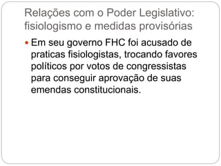 Relações com o Poder Legislativo:
fisiologismo e medidas provisórias
 Em seu governo FHC foi acusado de
praticas fisiologistas, trocando favores
políticos por votos de congressistas
para conseguir aprovação de suas
emendas constitucionais.
 