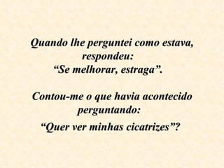 Quando lhe perguntei como estava, respondeu:  “Se melhorar, estraga”.  Contou-me o que havia acontecido perguntando:  “Quer ver minhas cicatrizes”?   