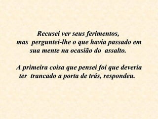 Recusei ver seus ferimentos,  mas  perguntei-lhe o que havia passado em sua mente na ocasião do  assalto.    A primeira coisa que pensei foi que deveria ter  trancado a porta de trás, respondeu.   
