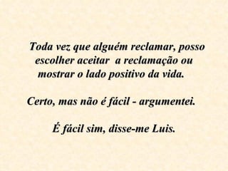    Toda vez que alguém reclamar, posso escolher aceitar  a reclamação ou mostrar o lado positivo da vida.    Certo, mas não é fácil - argumentei.      É fácil sim, disse-me Luis.   