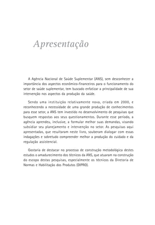 Apresentação
A Agência Nacional de Saúde Suplementar (ANS), sem desconhecer a
importância dos aspectos econômico-financeiros para o funcionamento do
setor de saúde suplementar, tem buscado enfatizar a principalidade de sua
intervenção nos aspectos da produção da saúde.
Sendo uma instituição relativamente nova, criada em 2000, e
reconhecendo a necessidade de uma grande produção de conhecimentos
para esse setor, a ANS tem investido no desenvolvimento de pesquisas que
busquem respostas aos seus questionamentos. Durante esse período, a
agência aprendeu, inclusive, a formular melhor suas demandas, visando
subsidiar seu planejamento e intervenção no setor. As pesquisas aqui
apresentadas, que resultaram neste livro, souberam dialogar com essas
indagações e sobretudo compreender melhor a produção do cuidado e da
regulação assistencial.
Gostaria de destacar no processo de construção metodológica destes
estudos o amadurecimento dos técnicos da ANS, que atuaram na construção
do escopo destas pesquisas, especialmente os técnicos da Diretoria de
Normas e Habilitação dos Produtos (DIPRO).
 