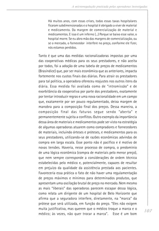 107
A microrregulação praticada pelas operadoras investigadas
Há muitos anos, com essas crises, todas essas taxas hospitalares
ficaram subdimensionadas e o hospital é obrigado a viver de material
e medicamento. Da margem de comercialização de material e
medicamentos. E isso é um inferno (...) Porque se baixo esse valor, o
hospital morre. Se eu abro mão das margens de comercialização, ou
se o mercado, o fornecedor interfere no preço, conforme ele fizer,
nós estamos perdidos.
Tanto é que uma das medidas racionalizadoras impostas por uma
das cooperativas médicas para os seus prestadores, e não aceita
por todos, foi a adoção de uma tabela de preços de medicamentos
(Brasíndice) que, por ser mais econômica que as anteriores, impacta
fortemente nos custos finais das diárias. Para atrair os prestadores
para tal política, a operadora ofereceu reajustes nos outros itens da
diária. Essa medida foi avaliada como de “intromissão” e de
exorbitância da cooperativa por parte dos prestadores, exatamente
por tentar introduzir regras e uma nova racionalidade em um campo
que, exatamente por ser pouco regulamentado, deixa margem de
manobra para a composição final dos preços. Dessa maneira, a
composição final das faturas segue sendo “aberta” e
permanentemente sujeita a conflitos. Outro exemplo da importância
dessa área de materiais e medicamentos pode ser visto na estratégia
de algumas operadoras atuarem como compradores e fornecedores
de materiais, incluindo órteses e próteses, e medicamentos para os
seus prestadores, utilizando-se de razões econômicas advindas de
compra em larga escala. Esse ponto não é pacífico e é motivo de
novas tensões. Haveria, nesse processo de compra, o predomínio
de uma lógica econômica (compra de materiais pelo menor preço),
que nem sempre corresponde a considerações de ordem técnica
estabelecidas pelo médico e, potencialmente, capazes de resultar
em prejuízo da qualidade da assistência prestada aos pacientes.
Favoreceria essa prática o fato de não haver uma regulamentação
de preços máximos e mínimos para determinados produtos, que
apresentam uma oscilação brutal de preço no mercado. Nem mesmo
as mais “liberais” das operadoras parecem escapar dessa lógica,
como relata um dirigente de um hospital de Belo Horizonte que
afirma que a seguradora interfere, diretamente, na “marca” da
prótese que será utilizada, em função do preço. “Eles não exigem
muita justificativa, mas querem que o médico troque a marca e o
médico; às vezes, não quer trocar a marca”. Esse é um bom
 