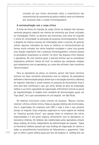 108
Duas Faces da Mesma Moeda - Microrregulação e Modelos Assistênciais na Saúde Suplementar
exemplo do que temos destacado sobre a importância das
características de autonomia da prática médica como um elemento
que atravessa todo o campo microrregulatório.
A contratualização com o corpo clínicoA contratualização com o corpo clínicoA contratualização com o corpo clínicoA contratualização com o corpo clínicoA contratualização com o corpo clínico
O tema da forma de inserção do corpo clínico no hospital não mereceu
nenhuma pergunta especial nos roteiros de entrevista que foram utilizados
na investigação. Porém, no decorrer das entrevistas, esse tema foi surgindo
e revela ter centralidade na discussão do processo microrregulatório. Assim,
a despeito da relativa escassez de informações sobre o assunto, foi possível
coletar algumas indicações de como os médicos se institucionalizam de
formas muito variadas nos vários hospitais estudados e como isso guarda
uma relação importante com o processo microrregulatório, inclusive porque
os prestadores hospitalares se sentem “no meio” das disputas entre médicos
e operadoras. De uma maneira geral, é possível afirmar que os prestadores
hospitalares preferem “deixar de fora” os médicos das complexas relações
que estabelecem com as operadoras, ou, como eles afirmam, fazer convênios
“desvinculados”.
Para as operadoras de plano, no entanto, parece não haver interesse
nenhum em fazer convênios diretamente com os médicos. Os prestadores
defendem a desvinculação porque acham que a vinculação acarreta a cobrança
de impostos indevidos e custos maiores no processo de faturamento. Essa é
uma área bem conflituosa e que, por certo, devido ao peso da corporação
médica e sua forte capacidade de organização, dificilmente entrará na pauta
da regulamentação. O modelo mais completo de desvinculação, quase um
“tipo ideal”, foi o que constatamos em um hospital em São Paulo.
Os médicos funcionam como clientes do hospital. “Nossos clientes
internos”, afirma o diretor clínico. Todas as equipes médicas são terceirizadas,
isto é, organizadas em empresas com CGC e tudo o mais e que prestam
serviço no hospital. Essas empresas organizam-se numa espécie de holding
ou “empresa guarda-chuva”, que agrega todas as empresas das várias
especialidades e é ela quem negocia, diretamente com as operadoras, os
honorários médicos. Os médicos são credenciados pelas operadoras através
dessa holding, de forma independente da administração do hospital. Todos
os honorários médicos passam por essa holding: da negociação de valores a
todos os procedimentos burocráticos de faturamento e pagamento. Tudo
que se refere à parte médica passa por fora do hospital. A holding tem um
 