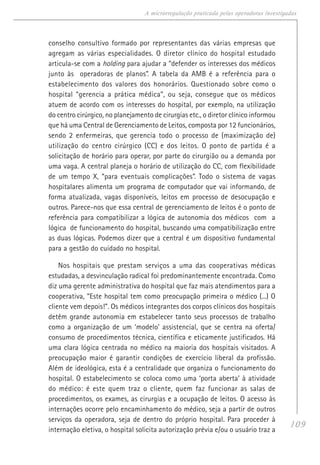 109
A microrregulação praticada pelas operadoras investigadas
conselho consultivo formado por representantes das várias empresas que
agregam as várias especialidades. O diretor clínico do hospital estudado
articula-se com a holding para ajudar a “defender os interesses dos médicos
junto às operadoras de planos”. A tabela da AMB é a referência para o
estabelecimento dos valores dos honorários. Questionado sobre como o
hospital “gerencia a prática médica”, ou seja, consegue que os médicos
atuem de acordo com os interesses do hospital, por exemplo, na utilização
do centro cirúrgico, no planejamento de cirurgias etc., o diretor clínico informou
que há uma Central de Gerenciamento de Leitos, composta por 12 funcionários,
sendo 2 enfermeiras, que gerencia todo o processo de (maximização de)
utilização do centro cirúrgico (CC) e dos leitos. O ponto de partida é a
solicitação de horário para operar, por parte do cirurgião ou a demanda por
uma vaga. A central planeja o horário de utilização do CC, com flexibilidade
de um tempo X, “para eventuais complicações”. Todo o sistema de vagas
hospitalares alimenta um programa de computador que vai informando, de
forma atualizada, vagas disponíveis, leitos em processo de desocupação e
outros. Parece-nos que essa central de gerenciamento de leitos é o ponto de
referência para compatibilizar a lógica de autonomia dos médicos com a
lógica de funcionamento do hospital, buscando uma compatibilização entre
as duas lógicas. Podemos dizer que a central é um dispositivo fundamental
para a gestão do cuidado no hospital.
Nos hospitais que prestam serviços a uma das cooperativas médicas
estudadas, a desvinculação radical foi predominantemente encontrada. Como
diz uma gerente administrativa do hospital que faz mais atendimentos para a
cooperativa, “Este hospital tem como preocupação primeira o médico (...) O
cliente vem depois!”. Os médicos integrantes dos corpos clínicos dos hospitais
detêm grande autonomia em estabelecer tanto seus processos de trabalho
como a organização de um ‘modelo’ assistencial, que se centra na oferta/
consumo de procedimentos técnica, científica e eticamente justificados. Há
uma clara lógica centrada no médico na maioria dos hospitais visitados. A
preocupação maior é garantir condições de exercício liberal da profissão.
Além de ideológica, esta é a centralidade que organiza o funcionamento do
hospital. O estabelecimento se coloca como uma ‘porta aberta’ à atividade
do médico: é este quem traz o cliente, quem faz funcionar as salas de
procedimentos, os exames, as cirurgias e a ocupação de leitos. O acesso às
internações ocorre pelo encaminhamento do médico, seja a partir de outros
serviços da operadora, seja de dentro do próprio hospital. Para proceder à
internação eletiva, o hospital solicita autorização prévia e/ou o usuário traz a
 