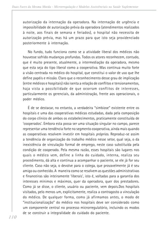 110
Duas Faces da Mesma Moeda - Microrregulação e Modelos Assistênciais na Saúde Suplementar
autorização da internação da operadora. Na internação de urgência e
impossibilidade de autorização prévia da operadora (atendimentos realizados
à noite, aos finais de semana e feriados), o hospital não necessita de
autorização prévia, mas há um prazo para que isto seja providenciado
posteriormente à internação.
No fundo, tudo funciona como se a atividade liberal dos médicos não
houvesse sofrido mudanças profundas. Todos os atores reconhecem, contudo,
que é muito presente, atualmente, a intermediação da operadora, mesmo
que esta seja do tipo liberal como a cooperativa. Mas continua muito forte
a visão centrada no médico do hospital, que constitui o valor de uso que lhe
define papéis e missão. Claro que o reconhecimento desse grau de implicação
(entre médicos e hospitais) não isenta a relação de conflitos e tensionamentos,
haja vista a possibilidade de que ocorram conflitos de interesses,
particularmente os gerenciais, da administração, frente aos operacionais, o
poder médico.
É de se destacar, no entanto, a verdadeira “simbiose” existente entre os
hospitais e uma das cooperativas médicas estudadas, dada pela composição
do corpo clínico de ambos os estabelecimentos, praticamente constituída de
‘cooperados’. Embora esta possa ser uma situação singular no campo, parece
representar uma tendência forte no segmento cooperativa, ainda mais quando
as cooperativas resolvem investir em hospitais próprios. Reproduz-se assim
a tendência de organização do trabalho médico nesse setor, qual seja, o da
inexistência de vinculação formal de emprego, neste caso substituída pela
condição de cooperado. Pela mesma razão, esses hospitais são lugares nos
quais o médico vem, define a linha do cuidado, interna, realiza seu
procedimento, dá alta e continua a acompanhar o paciente, se ele já for seu
cliente. Caso não seja, o devolve para o colega, que provavelmente já é seu
amigo ou conhecido. A maneira como se resolvem as questões administrativas
e financeiras são inteiramente ‘liberais’, isto é, voltadas para a garantia dos
interesses mínimos e máximos, quer da operadora, quer dos prestadores.
Como já se disse, o cliente, usuário ou paciente, vem depois.Dos hospitais
visitados, pelo menos um, explicitamente, realiza a contragosto a vinculação
do médico. De qualquer forma, como já afirmamos antes, o modo de
“institucionalização” do médico nos hospitais deve ser considerado como
um componente central no processo microrregulatório, incluindo os modos
de se construir a integralidade do cuidado do paciente.
 