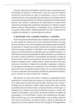 111
A microrregulação praticada pelas operadoras investigadas
Uma das razões para os prestadores resistirem a que as operadoras sejam
fornecedoras de materiais e medicamentos, como tem sido uma tendência
claramente reconhecida de todas as operadoras é que os critérios
econômicos (custo menor) adotados pelas operadoras muito freqüentemente
são questionados pelos médicos em função da qualidade insatisfatória desses
produtos mais baratos na perspectiva da qualificação do cuidado. Outra
característica desejada pelos prestadores hospitalares em relação ao quadro
médico é, além da “desvinculação”, a estabilidade, isto é, a tendência de ter
um quadro médico estável, “predominantemente da casa” visando facilitar
a adoção de protocolos e a normalização das condutas.
A identificação entre o prestador hospitalar e a operadoraA identificação entre o prestador hospitalar e a operadoraA identificação entre o prestador hospitalar e a operadoraA identificação entre o prestador hospitalar e a operadoraA identificação entre o prestador hospitalar e a operadora
Há distintos graus de identificação entre o prestador e a operadora, variando
de uma relação de tratamento de cliente preferencial (embora não haja
nenhum exclusivo, entre os entrevistados) a uma relação de quase hostilidade,
em particular os hospitais que prestam serviços para uma das empresas de
medicina de grupo estudadas. A hostilidade é uma conseqüência da política
agressiva de direcionamento da operadora para seus hospitais próprios, em
detrimento dos interesses do prestador, do médico atendente e, principalmente,
do usuário. A lógica econômica e racionalizadora da operadora se impõe de
forma marcante sobre os outros parceiros. No caso de uma das cooperativas
médicas estudadas, onde o “modelo liberal” aparece de forma mais pura,
observa-se o contrário. A relação entre prestador e operadora é siamesa e
um não pode ser entendido sem a existência do outro. O hospital também se
parece muito com a cooperativa médica; chega a ser uma sucursal hospitalar
na qual os cooperados realizam alguma atividade de procedimentos médicos,
que se revertem em renda auferida com o trabalho.
Não deixa de ser curioso que ambos, o hospital e a cooperativa, tenham
praticamente a mesma idade, pois nasceram no final dos anos 60, início dos
70, e andam pela casa dos trinta anos de idade. Parece que veio a calhar a
fundação de uma cooperativa médica voltada, àquela época, para a defesa
da profissão liberal do médico contra o empresariamento e a estatização, e a
fundação de um hospital cuja tônica prevalecente continua a manter uma
relação de sustentação a essa prática, garantindo excelência no padrão de
acomodações e na cientificidade e técnica dos procedimentos realizados.
Pode-se afirmar que, sem essa sustentabilidade a que os médicos aderiram
sem receio ou resistência, em grande medida o sonho de efetivação da
cooperativa teria sido retardado. Há uma forte situação de interdependência
 