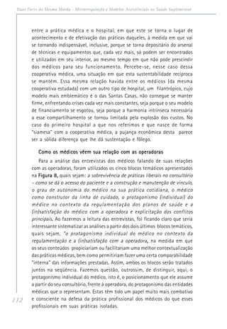 112
Duas Faces da Mesma Moeda - Microrregulação e Modelos Assistênciais na Saúde Suplementar
entre a prática médica e o hospital, em que este se torna o lugar de
acontecimento e de efetivação das práticas daqueles, à medida em que vai
se tornando indispensável, inclusive, porque se torna depositário do arsenal
de técnicas e equipamentos que, cada vez mais, só podem ser encontrados
e utilizados em seu interior, ao mesmo tempo em que não pode prescindir
dos médicos para seu funcionamento. Percebe-se, nesse caso dessa
cooperativa médica, uma situação em que esta sustentabilidade recíproca
se mantém. Essa mesma relação havida entre os médicos (da mesma
cooperativa estudada) com um outro tipo de hospital, um filantrópico, cujo
modelo mais emblemático é o das Santas Casas, não consegue se manter
firme, enfrentando crises cada vez mais constantes, seja porque o seu modelo
de financiamento se esgotou, seja porque a harmonia intrínseca necessária
a esse compartilhamento se tornou limitada pela explosão dos custos. No
caso do primeiro hospital a que nos referimos e que nasce de forma
“siamesa” com a cooperativa médica, a pujança econômica desta parece
ser a sólida diferença que lhe dá sustentação e fôlego.
Como os médicos vêem sua relação com as operadorasComo os médicos vêem sua relação com as operadorasComo os médicos vêem sua relação com as operadorasComo os médicos vêem sua relação com as operadorasComo os médicos vêem sua relação com as operadoras
Para a análise das entrevistas dos médicos falando de suas relações
com as operadoras, foram utilizados os cinco blocos temáticos apresentados
na Figura 8,Figura 8,Figura 8,Figura 8,Figura 8, quais sejam: a sobrevivência de práticas liberais no consultório
- como se dá o acesso do paciente e a construção e manutenção de vínculo,
o grau de autonomia do médico na sua prática cotidiana, o médico
como construtor da linha de cuidado, o protagonismo (individual) do
médico no contexto da regulamentação dos planos de saúde e a
(in)satisfação do médico com a operadora e explicitação dos conflitos
principais..... Ao fazermos a leitura das entrevistas, foi ficando claro que seria
interessante sistematizar as análises a partir dos dois últimos blocos temáticos,
quais sejam, “o protagonismo individual do médico no contexto da
regulamentação e a (in)satisfação com a operadora,,,,, na medida em que
os seus conteúdos propiciariam ou facilitariam uma melhor contextualização
das práticas médicas, bem como permitiriam fazer uma certa comparabilidade
“interna” das informações prestadas. Assim, ambos os blocos serão tratados
juntos na seqüência. Fazemos questão, outrossim, de distinguir, aqui, o
protagonismo individual do médico, isto é, o posicionamento que ele assume
a partir do seu consultório, frente à operadora, do protagonismo das entidades
médicas que o representam. Estas têm tido um papel muito mais combativo
e consciente na defesa da prática profissional dos médicos do que esses
profissionais em suas práticas isoladas.
 