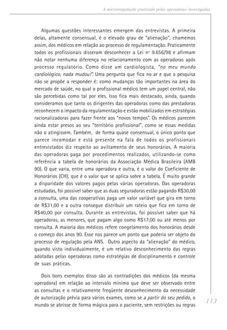 113
A microrregulação praticada pelas operadoras investigadas
Algumas questões interessantes emergem das entrevistas. A primeira
delas, altamente consensual, é o elevado grau de “alienação”, chamemos
assim, dos médicos em relação ao processo de regulamentação. Praticamente
todos os profissionais disseram desconhecer a Lei nº 9.656/98 e afirmam
não notar nenhuma diferença no relacionamento com as operadoras após
processo regulatório. Como disse um cardiologista, “no meu mundo
cardiológico, nada mudou!”. Uma pergunta que fica no ar e que a pesquisa
não se propõe a responder é: como mudanças tão importantes na área do
mercado de saúde, no qual o profissional médico tem um papel central, não
são percebidas como tal por eles. Isso fica mais destacado, ainda, quando
consideramos que tanto os dirigentes das operadoras como das prestadoras
reconhecem o impacto da regulamentação e estão mobilizados em estratégias
racionalizadoras para fazer frente aos “novos tempos”. Os médicos parecem
ainda estar presos ao seu “território profissional”, como se essas medidas
não o atingissem. Também, de forma quase consensual, o único ponto que
parece incomodar e está presente na fala de todos os profissionais
entrevistados diz respeito ao aviltamento de seus honorários. A maioria
das operadoras paga por procedimentos realizados, utilizando-se como
referência a tabela de honorários da Associação Médica Brasileira (AMB
90). O que varia, entre uma operadora e outra, é o valor do Coeficiente de
Honorários (CH), que é o valor que se aplica sobre a tabela. É muito grande
a disparidade dos valores pagos pelas várias operadoras. Das operadoras
estudadas, foi possível saber que as duas seguradoras estão pagando R$30,00
a consulta, uma das cooperativas paga um valor variável que gira em torno
de R$31,00 e a outra consegue distribuir um rateio que fica em torno de
R$40,00 por consulta. Durante as entrevistas, foi possível saber que há
operadoras, as menores, que pagam algo como R$17,00 ou até menos por
consulta. A maioria dos médicos refere congelamento dos honorários desde
o começo dos anos 90. Esse nos parece um ponto que poderia ser objeto do
processo de regulação pela ANS. Outro aspecto da “alienação” do médico,
quando visto individualmente, é um relativo desconhecimento das regras
adotadas pelas operadoras como estratégias de disciplinamento e controle
de suas práticas.
Dois bons exemplos disso são as contradições dos médicos (da mesma
operadora) em relação ao intervalo mínimo que deve ser observado entre
as consultas e o relativamente freqüente desconhecimento da necessidade
de autorização prévia para vários exames, como se a partir do seu pedido, o
mundo se abrisse de forma mágica para o paciente, sem restrições ou regras
 