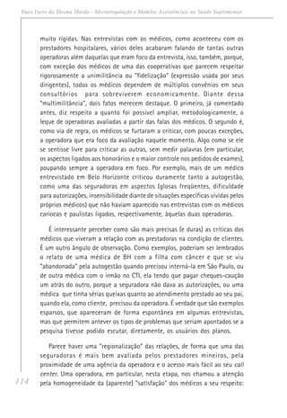 114
Duas Faces da Mesma Moeda - Microrregulação e Modelos Assistênciais na Saúde Suplementar
muito rígidas. Nas entrevistas com os médicos, como aconteceu com os
prestadores hospitalares, vários deles acabaram falando de tantas outras
operadoras além daquelas que eram foco da entrevista, isso, também, porque,
com exceção dos médicos de uma das cooperativas que parecem respeitar
rigorosamente a unimilitância ou “fidelização” (expressão usada por seus
dirigentes), todos os médicos dependem de múltiplos convênios em seus
consultórios para sobreviverem economicamente. Diante dessa
“multimilitância”, dois fatos merecem destaque. O primeiro, já comentado
antes, diz respeito a quanto foi possível ampliar, metodologicamente, o
leque de operadoras avaliadas a partir das falas dos médicos. O segundo é,
como via de regra, os médicos se furtaram a criticar, com poucas exceções,
a operadora que era foco da avaliação naquele momento. Algo como se ele
se sentisse livre para criticar as outras, sem medir palavras (em particular,
os aspectos ligados aos honorários e o maior controle nos pedidos de exames),
poupando sempre a operadora em foco. Por exemplo, mais de um médico
entrevistado em Belo Horizonte criticou duramente tanto a autogestão,
como uma das seguradoras em aspectos (glosas freqüentes, dificuldade
para autorizações, insensibilidade diante de situações específicas vividas pelos
próprios médicos) que não haviam aparecido nas entrevistas com os médicos
cariocas e paulistas ligados, respectivamente, àquelas duas operadoras.
É interessante perceber como são mais precisas (e duras) as críticas dos
médicos que viveram a relação com as prestadoras na condição de clientes.
É um outro ângulo de observação. Como exemplos, poderiam ser lembrados
o relato de uma médica de BH com a filha com câncer e que se viu
“abandonada” pela autogestão quando precisou interná-la em São Paulo, ou
de outra médica com o irmão no CTI, ela tendo que pagar cheques-caução
um atrás do outro, porque a seguradora não dava as autorizações, ou uma
médica que tinha sérias queixas quanto ao atendimento prestado ao seu pai,
quando ela, como cliente, precisou da operadora. É verdade que são exemplos
esparsos, que apareceram de forma espontânea em algumas entrevistas,
mas que permitem antever os tipos de problemas que seriam apontados se a
pesquisa tivesse podido escutar, diretamente, os usuários dos planos.
Parece haver uma “regionalização” das relações, de forma que uma das
seguradoras é mais bem avaliada pelos prestadores mineiros, pela
proximidade de uma agência da operadora e o acesso mais fácil ao seu call
center. Uma operadora, em particular, nesta etapa, nos chamou a atenção
pela homogeneidade da (aparente) “satisfação” dos médicos a seu respeito:
 