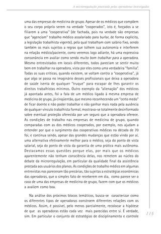 115
A microrregulação praticada pelas operadoras investigadas
uma das empresas de medicina de grupo. Apesar de os médicos que compõem
o seu corpo próprio serem na verdade “cooperados”, isto é, forçados a se
filiarem a uma “cooperativa” (de fachada, pois na verdade são empresas
que “agenciam” trabalho médico assalariado para burlar, de forma explícita,
a legislação trabalhista vigente), pela qual trabalham com salário fixo, sendo
também os mais sujeitos a regras que tolhem sua autonomia e interferem
na relação médico/paciente, como veremos logo adiante, há uma expressiva
consonância em avaliar como sendo muito bom trabalhar para a operadora.
Mesmo entrevistados em locais diferentes, todos pareciam se sentir muito
bem em trabalhar na operadora, vista por eles como uma verdadeira “família”.
Todas as suas críticas, quando existem, se voltam contra a “cooperativa”, já
que algo se passa no imaginário desses profissionais que deixa a operadora
de saúde isenta de qualquer “truque” para escapar de lhes garantir os
direitos trabalhistas mínimos. Outro exemplo da “alienação” dos médicos
já apontada antes, foi a fala de um médico ligado à mesma empresa de
medicina de grupo, já cinqüentão, que mesmo reconhecendo um “certo medo”
de ficar doente e não poder trabalhar e não ganhar mais nada pela ausência
de qualquer vínculo trabalhista formal, mostrava-se totalmente desinformado
sobre eventual proteção oferecida por um seguro que a operadora oferece.
As condições de trabalho nas empresas de medicina de grupo, quando
comparadas com as dos médicos cooperados, por exemplo, nos ajudam a
entender por que o surgimento das cooperativas médicas na década de 70
foi, e continua sendo, apesar das grandes mudanças que estão vindo por aí,
uma alternativa efetivamente melhor para o médico, seja do ponto de vista
salarial, seja do ponto de vista da garantia de uma prática mais autônoma.
Destacamos essas questões porque elas, por mais que os médicos
aparentemente não tenham consciência delas, nos remetem ao núcleo do
debate da microrregulação, em particular da qualidade final da assistência
prestada aos usuários dos planos. As condições de trabalho médico em algumas
entrevistas nos pareceram tão precárias, tão sujeitas a estratégias econômicas
das operadoras, que o simples fato de receberem em dia, como parece ser o
caso de uma das empresas de medicina de grupo, fazem com que os médicos
a avaliem como boa.
Na análise dos próximos blocos temáticos, busca-se caracterizar como
os diferentes tipos de operadoras constroem diferentes relações com os
médicos. Assim, é possível, pelo menos parcialmente, recolocar a hipótese
de que as operadoras estão cada vez mais parecidas entre si. É verdade,
sim. Em particular o conjunto de estratégias de disciplinamento e controle
 