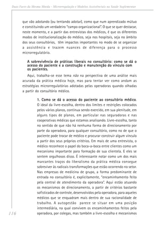 116
Duas Faces da Mesma Moeda - Microrregulação e Modelos Assistênciais na Saúde Suplementar
que vão adotando (ou tentando adotar), como que num aprendizado mútuo
e constituindo um verdadeiro “campo organizacional”. O que se quer destacar,
neste momento, e a partir das entrevistas dos médicos, é que os diferentes
modos de institucionalização do médico, seja nos hospitais, seja no âmbito
dos seus consultórios, têm impactos importantes no modo de se organizar
a assistência e trazem nuances de diferença para o processo
microrregulatório.
A sobrevivência de práticas liberais no consultório: como se dá oA sobrevivência de práticas liberais no consultório: como se dá oA sobrevivência de práticas liberais no consultório: como se dá oA sobrevivência de práticas liberais no consultório: como se dá oA sobrevivência de práticas liberais no consultório: como se dá o
acesso do paciente e a construção e manutenção do vínculo comacesso do paciente e a construção e manutenção do vínculo comacesso do paciente e a construção e manutenção do vínculo comacesso do paciente e a construção e manutenção do vínculo comacesso do paciente e a construção e manutenção do vínculo com
os pacientes.os pacientes.os pacientes.os pacientes.os pacientes.
Aqui, trabalha-se esse tema não na perspectiva de uma análise mais
acurada da prática médica hoje, mas para tentar ver como andam as
estratégias microrregulatórias adotadas pelas operadoras quando olhadas
a partir do consultório médico.
1. Como se dá o acesso do paciente ao consultório médico1. Como se dá o acesso do paciente ao consultório médico1. Como se dá o acesso do paciente ao consultório médico1. Como se dá o acesso do paciente ao consultório médico1. Como se dá o acesso do paciente ao consultório médico.
O ideal da livre-escolha, dentro dos limites e restrições colocados
pelos vários planos, continua sendo exercido, em sua plenitude, em
alguns tipos de planos, em particular nas seguradoras e nas
cooperativas médicas que estamos analisando. Livre-escolha, tanto
no sentido de que não há nenhuma forma de direcionamento por
parte da operadora, para qualquer consultório, como no de que o
paciente pode trocar de médico e procurar construir algum vínculo
a partir dos seus próprios critérios. Em mais de uma entrevista, o
médico reconhece o papel do boca-a-boca entre clientes como um
mecanismo importante para formação de sua clientela. E eles se
sentem orgulhosos disso. É interessante notar como um dos mais
marcantes traços do liberalismo da prática médica consegue
sobreviver às radicais transformações que estão ocorrendo no setor.
Nas empresas de medicina de grupo, a forma predominante de
entrada no consultório é, explicitamente, “encaminhamento feito
pela central de atendimento da operadora”. Aqui estão atuando
os mecanismos de direcionamento, a partir de critérios bastante
sofisticados de controle, desenvolvidos pela operadora, para aqueles
médicos que se enquadram mais dentro de sua racionalidade de
trabalho. A autogestão parece se situar em uma posição
intermediária, na qual convivem os encaminhamentos feitos pela
operadora, por colegas, mas também a livre-escolha e mecanismos
 