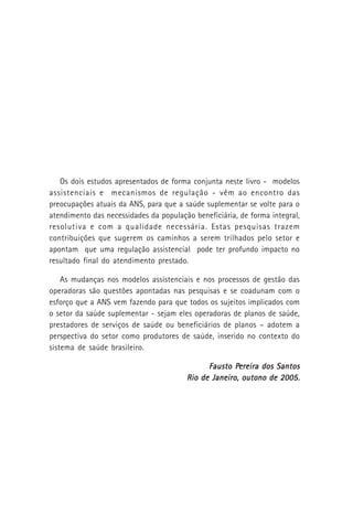 Os dois estudos apresentados de forma conjunta neste livro - modelos
assistenciais e mecanismos de regulação - vêm ao encontro das
preocupações atuais da ANS, para que a saúde suplementar se volte para o
atendimento das necessidades da população beneficiária, de forma integral,
resolutiva e com a qualidade necessária. Estas pesquisas trazem
contribuições que sugerem os caminhos a serem trilhados pelo setor e
apontam que uma regulação assistencial pode ter profundo impacto no
resultado final do atendimento prestado.
As mudanças nos modelos assistenciais e nos processos de gestão das
operadoras são questões apontadas nas pesquisas e se coadunam com o
esforço que a ANS vem fazendo para que todos os sujeitos implicados com
o setor da saúde suplementar - sejam eles operadoras de planos de saúde,
prestadores de serviços de saúde ou beneficiários de planos – adotem a
perspectiva do setor como produtores de saúde, inserido no contexto do
sistema de saúde brasileiro.
Fausto PFausto PFausto PFausto PFausto Pereira dos Santosereira dos Santosereira dos Santosereira dos Santosereira dos Santos
Rio de Janeiro, outono de 2005.Rio de Janeiro, outono de 2005.Rio de Janeiro, outono de 2005.Rio de Janeiro, outono de 2005.Rio de Janeiro, outono de 2005.
 