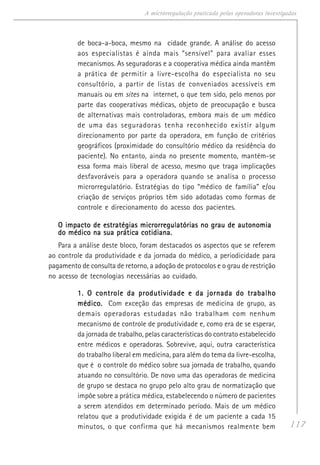 117
A microrregulação praticada pelas operadoras investigadas
de boca-a-boca, mesmo na cidade grande. A análise do acesso
aos especialistas é ainda mais “sensível” para avaliar esses
mecanismos. As seguradoras e a cooperativa médica ainda mantêm
a prática de permitir a livre-escolha do especialista no seu
consultório, a partir de listas de conveniados acessíveis em
manuais ou em sites na internet, o que tem sido, pelo menos por
parte das cooperativas médicas, objeto de preocupação e busca
de alternativas mais controladoras, embora mais de um médico
de uma das seguradoras tenha reconhecido existir algum
direcionamento por parte da operadora, em função de critérios
geográficos (proximidade do consultório médico da residência do
paciente). No entanto, ainda no presente momento, mantém-se
essa forma mais liberal de acesso, mesmo que traga implicações
desfavoráveis para a operadora quando se analisa o processo
microrregulatório. Estratégias do tipo “médico de família” e/ou
criação de serviços próprios têm sido adotadas como formas de
controle e direcionamento do acesso dos pacientes.
O impacto de estratégias microrregulatórias no grau de autonomiaO impacto de estratégias microrregulatórias no grau de autonomiaO impacto de estratégias microrregulatórias no grau de autonomiaO impacto de estratégias microrregulatórias no grau de autonomiaO impacto de estratégias microrregulatórias no grau de autonomia
do médico na sua prática cotidiana.do médico na sua prática cotidiana.do médico na sua prática cotidiana.do médico na sua prática cotidiana.do médico na sua prática cotidiana.
Para a análise deste bloco, foram destacados os aspectos que se referem
ao controle da produtividade e da jornada do médico, a periodicidade para
pagamento de consulta de retorno, a adoção de protocolos e o grau de restrição
no acesso de tecnologias necessárias ao cuidado.
1. O controle da produtividade e da jornada do trabalho1. O controle da produtividade e da jornada do trabalho1. O controle da produtividade e da jornada do trabalho1. O controle da produtividade e da jornada do trabalho1. O controle da produtividade e da jornada do trabalho
médico.médico.médico.médico.médico. Com exceção das empresas de medicina de grupo, as
demais operadoras estudadas não trabalham com nenhum
mecanismo de controle de produtividade e, como era de se esperar,
da jornada de trabalho, pelas características do contrato estabelecido
entre médicos e operadoras. Sobrevive, aqui, outra característica
do trabalho liberal em medicina, para além do tema da livre-escolha,
que é o controle do médico sobre sua jornada de trabalho, quando
atuando no consultório. De novo uma das operadoras de medicina
de grupo se destaca no grupo pelo alto grau de normatização que
impõe sobre a prática médica, estabelecendo o número de pacientes
a serem atendidos em determinado período. Mais de um médico
relatou que a produtividade exigida é de um paciente a cada 15
minutos, o que confirma que há mecanismos realmente bem
 