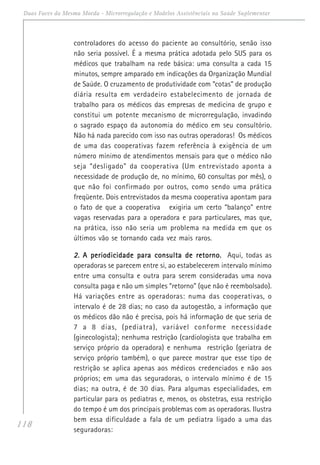118
Duas Faces da Mesma Moeda - Microrregulação e Modelos Assistênciais na Saúde Suplementar
controladores do acesso do paciente ao consultório, senão isso
não seria possível. É a mesma prática adotada pelo SUS para os
médicos que trabalham na rede básica: uma consulta a cada 15
minutos, sempre amparado em indicações da Organização Mundial
de Saúde. O cruzamento de produtividade com “cotas” de produção
diária resulta em verdadeiro estabelecimento de jornada de
trabalho para os médicos das empresas de medicina de grupo e
constitui um potente mecanismo de microrregulação, invadindo
o sagrado espaço da autonomia do médico em seu consultório.
Não há nada parecido com isso nas outras operadoras! Os médicos
de uma das cooperativas fazem referência à exigência de um
número mínimo de atendimentos mensais para que o médico não
seja “desligado” da cooperativa (Um entrevistado aponta a
necessidade de produção de, no mínimo, 60 consultas por mês), o
que não foi confirmado por outros, como sendo uma prática
freqüente. Dois entrevistados da mesma cooperativa apontam para
o fato de que a cooperativa exigiria um certo “balanço” entre
vagas reservadas para a operadora e para particulares, mas que,
na prática, isso não seria um problema na medida em que os
últimos vão se tornando cada vez mais raros.
2.2.2.2.2. A periodicidade para consulta de retorno.A periodicidade para consulta de retorno.A periodicidade para consulta de retorno.A periodicidade para consulta de retorno.A periodicidade para consulta de retorno. Aqui, todas as
operadoras se parecem entre si, ao estabelecerem intervalo mínimo
entre uma consulta e outra para serem consideradas uma nova
consulta paga e não um simples “retorno” (que não é reembolsado).
Há variações entre as operadoras: numa das cooperativas, o
intervalo é de 28 dias; no caso da autogestão, a informação que
os médicos dão não é precisa, pois há informação de que seria de
7 a 8 dias, (pediatra), variável conforme necessidade
(ginecologista); nenhuma restrição (cardiologista que trabalha em
serviço próprio da operadora) e nenhuma restrição (geriatra de
serviço próprio também), o que parece mostrar que esse tipo de
restrição se aplica apenas aos médicos credenciados e não aos
próprios; em uma das seguradoras, o intervalo mínimo é de 15
dias; na outra, é de 30 dias. Para algumas especialidades, em
particular para os pediatras e, menos, os obstetras, essa restrição
do tempo é um dos principais problemas com as operadoras. Ilustra
bem essa dificuldade a fala de um pediatra ligado a uma das
seguradoras:
 