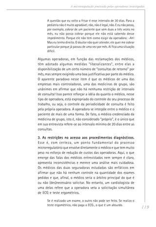 119
A microrregulação praticada pelas operadoras investigadas
A questão que eu volto a frisar é esse intervalo de 30 dias. Para a
pediatria não é muito agradável, não, não é legal, não. E eu não posso,
por exemplo, cobrar de um paciente que vem duas a três vezes no
mês, eu não posso cobrar porque ele não está sabendo desse
impedimento. Porque ele não tem como exigir da operadora: -Ah!
Mas eu tenho direito. O doutor não quer atender, ele quer me cobrar
particular porque já passou de uma vez por mês. Aí fica uma situação
difícil.
Algumas operadoras, em função das reclamações dos médicos,
têm adotado algumas medidas “liberalizantes”, entre elas a
disponibilização de um certo número de “consultas de retorno” por
mês, mas sempre exigindo uma boa justificativa por parte do médico.
O aparente paradoxo nesse item é que os médicos de uma das
empresas mais controladoras, uma das medicinas de grupo, são
unânimes em afirmar que não há nenhuma restrição de intervalo
de consulta! Isso parece reforçar a idéia do quanto o médico, nesse
tipo de operadora, está expropriado do controle do seu processo de
trabalho, ou seja, o controle da periodicidade de consulta é feito
pela própria operadora. A operadora se interpõe entre o médico e o
paciente de mais de uma forma. De fato, o médico credenciado da
medicina de grupo, isto é, não considerado “próprio”, é o único que
em sua entrevista refere-se ao intervalo mínimo de 20 dias entre as
consultas.
3. As restrições no acesso aos procedimentos diagnósticos.3. As restrições no acesso aos procedimentos diagnósticos.3. As restrições no acesso aos procedimentos diagnósticos.3. As restrições no acesso aos procedimentos diagnósticos.3. As restrições no acesso aos procedimentos diagnósticos.
Esse é, com certeza, um ponto fundamental do processo
microrregulatório que envolve diretamente o médico e que tem muito
peso no esforço de redução de custos das operadoras. Aqui, o que
emerge das falas dos médicos entrevistados nem sempre é claro,
apresenta inconsistências e merece uma análise mais cuidadosa.
Os médicos das duas seguradoras estudadas são enfáticos em
afirmar que não há nenhum controle na quantidade dos exames
pedidos e que, afinal, o médico seria o árbitro principal do que é
ou não (des)necessário solicitar. No entanto, um cardiologista de
uma delas refere que a operadora veta a solicitação simultânea
de ECG e teste ergométrico.....
Se é realizado um exame, o outro não pode ser feito. Se realizo o
teste ergométrico, não paga o ECG., o que é um absurdo.
 