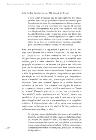 120
Duas Faces da Mesma Moeda - Microrregulação e Modelos Assistênciais na Saúde Suplementar
Uma médica ligada à autogestão queixa-se de que
a gente só tem dificuldade aqui de fazer ergometria pros nossos
pacientes de 40 anos que querem fazer exercício e a operadora glosa.
É um absurdo, não posso liberar uma pessoa com 40 anos para fazer
exercício físico sem uma ergometria. E se eu ponho 40 anos sem
diabetes, sem hipertensão, mas quero saber a condição física dele,
tem sido glosado. Isso é um absurdo. Só aceita se tiver hipertensão,
hipercolesterolemia. Eu não vou esperar a pessoa ficar doente para
mandar fazer exercício. O exercício é prevenção. Se a pessoa tem 40
anos e fuma ou que não fuma, só o fato de ter 40 anos eu não posso
liberar ela pra fazer um exercício sem que eu saiba... A operadora
glosa a ergometria, desde que não seja por uma patologia.
Para uma ginecologista, a seguradora a quem está ligada “cria
caso com o Doppler, mas não com o ultra-som”. No caso de uma
das cooperativas, está em operação uma estratégia de
disciplinamento por parte da operadora, bem reconhecida pelos
médicos, que é a “meta referencial”. Por ela, é estabelecida uma
proporção ou percentual de exames que podem ser solicitados
para um determinado número de consultas. Esse número parece
variar por especialidade, mas os entrevistados fizeram referência
a 40% (os procedimentos não podem ultrapassar esse percentual
em relação ao total de consultas). Os médicos que ultrapassam a
meta referencial são advertidos, primeiro por escrito e depois
chamados “para uma conversa”. Apesar de os médicos fazerem
referência de que uma “boa conversa” com alguém da diretoria
da cooperativa, na qual o médico justifica tecnicamente o “desvio
da norma” (fazendo prevalecer, assim, sua autonomia e
“autoridade”), acaba resultando em um “acordo”, mesmo que
provisório, dá para perceber que essa é uma estratégia bem
percebida pelos médicos e que acaba tendo impacto na sua prática
cotidiana. A direção da operadora afirma notar uma posição de
aceitação da medida por parte dos médicos. De fato, conforme um
médico entrevistado chega a dizer:
Em relação a essa questão (a implantação da meta referencial), sou
de opinião que liberalidade (de pedir o que quiser) afunda qualquer
um, imagine uma cooperativa com 2.700 médicos, com cada um
fazendo o que quer. Além do mais, tem, como já disse, esta prática do
exame autogerado que muita gente abusa, e aí depois reclama que o
valor do CH (coeficiente de honorário), isto é, o valor pago por consulta,
foi lá para baixo.
 
