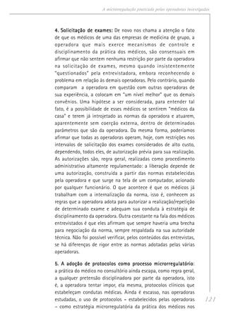 121
A microrregulação praticada pelas operadoras investigadas
4.4.4.4.4. Solicitação de exames:Solicitação de exames:Solicitação de exames:Solicitação de exames:Solicitação de exames: De novo nos chama a atenção o fato
de que os médicos de uma das empresas de medicina de grupo, a
operadora que mais exerce mecanismos de controle e
disciplinamento da prática dos médicos, são consensuais em
afirmar que não sentem nenhuma restrição por parte da operadora
na solicitação de exames, mesmo quando insistentemente
“questionados” pela entrevistadora, embora reconhecendo o
problema em relação às demais operadoras. Pelo contrário, quando
comparam a operadora em questão com outras operadoras de
sua experiência, a colocam em “um nível melhor” que os demais
convênios. Uma hipótese a ser considerada, para entender tal
fato, é a possibilidade de esses médicos se sentirem “médicos da
casa” e terem já introjetado as normas da operadora e atuarem,
aparentemente sem coerção externa, dentro de determinados
parâmetros que são da operadora. Da mesma forma, poderíamos
afirmar que todas as operadoras operam, hoje, com restrições nos
intervalos de solicitação dos exames considerados de alto custo,
dependendo, todos eles, de autorização prévia para sua realização.
As autorizações são, regra geral, realizadas como procedimento
administrativo altamente regulamentado: a liberação depende de
uma autorização, construída a partir das normas estabelecidas
pela operadora e que surge na tela de um computador, acionado
por qualquer funcionário. O que acontece é que os médicos já
trabalham com a internalização da norma, isso é, conhecem as
regras que a operadora adota para autorizar a realização/repetição
de determinado exame e adequam sua conduta à estratégia de
disciplinamento da operadora. Outra constante na fala dos médicos
entrevistados é que eles afirmam que sempre haveria uma brecha
para negociação da norma, sempre respaldada na sua autoridade
técnica. Não foi possível verificar, pelos conteúdos das entrevistas,
se há diferenças de rigor entre as normas adotadas pelas várias
operadoras.
5. A adoção de protocolos como processo microrregulatório5. A adoção de protocolos como processo microrregulatório5. A adoção de protocolos como processo microrregulatório5. A adoção de protocolos como processo microrregulatório5. A adoção de protocolos como processo microrregulatório:
a prática do médico no consultório ainda escapa, como regra geral,
a qualquer pretensão disciplinadora por parte da operadora, isto
é, a operadora tentar impor, ela mesma, protocolos clínicos que
estabeleçam condutas médicas. Ainda é escasso, nas operadoras
estudadas, o uso de protocolos ----- estabelecidos pelas operadoras
– como estratégia microrregulatória da prática dos médicos nos
 