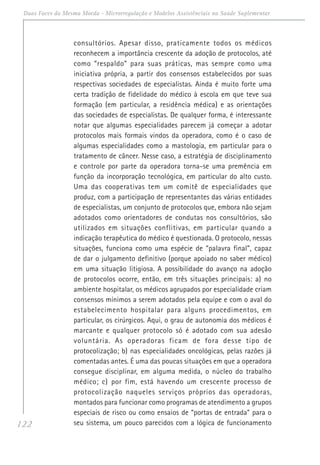 122
Duas Faces da Mesma Moeda - Microrregulação e Modelos Assistênciais na Saúde Suplementar
consultórios. Apesar disso, praticamente todos os médicos
reconhecem a importância crescente da adoção de protocolos, até
como “respaldo” para suas práticas, mas sempre como uma
iniciativa própria, a partir dos consensos estabelecidos por suas
respectivas sociedades de especialistas. Ainda é muito forte uma
certa tradição de fidelidade do médico à escola em que teve sua
formação (em particular, a residência médica) e as orientações
das sociedades de especialistas. De qualquer forma, é interessante
notar que algumas especialidades parecem já começar a adotar
protocolos mais formais vindos da operadora, como é o caso de
algumas especialidades como a mastologia, em particular para o
tratamento de câncer. Nesse caso, a estratégia de disciplinamento
e controle por parte da operadora torna-se uma premência em
função da incorporação tecnológica, em particular do alto custo.
Uma das cooperativas tem um comitê de especialidades que
produz, com a participação de representantes das várias entidades
de especialistas, um conjunto de protocolos que, embora não sejam
adotados como orientadores de condutas nos consultórios, são
utilizados em situações conflitivas, em particular quando a
indicação terapêutica do médico é questionada. O protocolo, nessas
situações, funciona como uma espécie de “palavra final”, capaz
de dar o julgamento definitivo (porque apoiado no saber médico)
em uma situação litigiosa. A possibilidade do avanço na adoção
de protocolos ocorre, então, em três situações principais: a) no
ambiente hospitalar, os médicos agrupados por especialidade criam
consensos mínimos a serem adotados pela equipe e com o aval do
estabelecimento hospitalar para alguns procedimentos, em
particular, os cirúrgicos. Aqui, o grau de autonomia dos médicos é
marcante e qualquer protocolo só é adotado com sua adesão
voluntária. As operadoras ficam de fora desse tipo de
protocolização; b) nas especialidades oncológicas, pelas razões já
comentadas antes. É uma das poucas situações em que a operadora
consegue disciplinar, em alguma medida, o núcleo do trabalho
médico; c) por fim, está havendo um crescente processo de
protocolização naqueles serviços próprios das operadoras,
montados para funcionar como programas de atendimento a grupos
especiais de risco ou como ensaios de “portas de entrada” para o
seu sistema, um pouco parecidos com a lógica de funcionamento
 