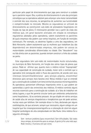 124
Duas Faces da Mesma Moeda - Microrregulação e Modelos Assistênciais na Saúde Suplementar
particular pelo papel de direcionamento que joga para construir o cuidado
que o paciente requer. Ora, a prática do direcionamento é uma das principais
estratégias que as operadoras adotam para alcançar uma maior racionalidade
e controle dos seus recursos, na perspectiva de aumentar sua lucratividade
e competitividade no mercado. Mesmo as seguradoras se utilizam do
direcionamento ao constituírem sub-redes de prestadores hospitalares em
função do tipo de plano. É interessante perceber isso a partir da visão dos
médicos que, em geral bastante alienados em relação às estratégias
regulatórias adotadas pelas operadoras, sabem exatamente os pacientes
de quais empresas não podem usar certos hospitais, em função de restrições
contratuais. Por exemplo, os obstetras ligados a uma das seguradoras, em
Belo Horizonte, sabem exatamente que as mulheres que trabalham (ou são
dependentes) em determinadas empresas, não podem ter acesso às
maternidades consideradas diferenciadas na cidade. Eles “descobrem” isso
na lida direta com as pacientes, quando tentam construir a linha do cuidado
ao parto.
Esta seguradora tem sub-redes de maternidades muito estruturadas,
no município de Belo Horizonte, em função dos vários tipos de planos que
possui. Pode-se afirmar que, quanto mais o médico estiver “expropriado”
de sua capacidade de construção do cuidado, maior será o controle que a
operadora terá conseguido sobre o fluxo dos pacientes, de acordo com seus
interesses (encaminhar/direcionar para serviços próprios, encaminhar/
direcionar para serviços mais baratos etc). Nessa medida é que se entende
que a construção do cuidado é um tema central do processo microrregulatório.
As operadoras apresentam diferenças importantes entre si, que podem ser
apreendidas a partir das entrevistas dos médicos. O médico controla alguns
recursos essenciais para a construção do cuidado: a) o fato de trabalhar em
vários lugares, o que lhe permite circular tanto por ambientes ambulatoriais
como hospitalares; b) os contatos pessoais de que dispõe em vários serviços
de saúde e/ou de serviços diagnósticos e terapêuticos que ele pode acionar,
muitas vezes por telefone. Um exemplo disso é o fato, declarado por alguns
cardiologistas, de que acionam, sempre que necessário, algum colega em um
hospital que faz cineangiocoronariografia ou a colocação de stent em algum
hospital cardiológico de alta complexidade em São Paulo. Uma médica fez a
seguinte afirmação:
Sem nenhum problema (para encaminhar). Sem dificuldades. São todos
meus amigos, só encaminho para os amigos. A gente já fez uma rede aqui.
Rede mesmo, e funciona cem por cento.
 
