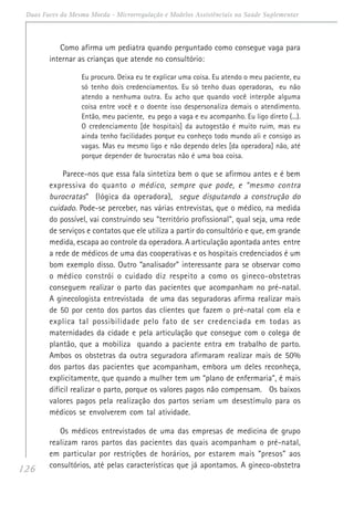126
Duas Faces da Mesma Moeda - Microrregulação e Modelos Assistênciais na Saúde Suplementar
Como afirma um pediatra quando perguntado como consegue vaga para
internar as crianças que atende no consultório:
Eu procuro. Deixa eu te explicar uma coisa. Eu atendo o meu paciente, eu
só tenho dois credenciamentos. Eu só tenho duas operadoras, eu não
atendo a nenhuma outra. Eu acho que quando você interpõe alguma
coisa entre você e o doente isso despersonaliza demais o atendimento.
Então, meu paciente, eu pego a vaga e eu acompanho. Eu ligo direto (...).
O credenciamento [de hospitais] da autogestão é muito ruim, mas eu
ainda tenho facilidades porque eu conheço todo mundo ali e consigo as
vagas. Mas eu mesmo ligo e não dependo deles [da operadora] não, até
porque depender de burocratas não é uma boa coisa.
Parece-nos que essa fala sintetiza bem o que se afirmou antes e é bem
expressiva do quanto o médico, sempre que pode, e “mesmo contra
burocratas” (lógica da operadora), segue disputando a construção do
cuidado. Pode-se perceber, nas várias entrevistas, que o médico, na medida
do possível, vai construindo seu “território profissional”, qual seja, uma rede
de serviços e contatos que ele utiliza a partir do consultório e que, em grande
medida, escapa ao controle da operadora. A articulação apontada antes entre
a rede de médicos de uma das cooperativas e os hospitais credenciados é um
bom exemplo disso. Outro “analisador” interessante para se observar como
o médico constrói o cuidado diz respeito a como os gineco-obstetras
conseguem realizar o parto das pacientes que acompanham no pré-natal.
A ginecologista entrevistada de uma das seguradoras afirma realizar mais
de 50 por cento dos partos das clientes que fazem o pré-natal com ela e
explica tal possibilidade pelo fato de ser credenciada em todas as
maternidades da cidade e pela articulação que consegue com o colega de
plantão, que a mobiliza quando a paciente entra em trabalho de parto.
Ambos os obstetras da outra seguradora afirmaram realizar mais de 50%
dos partos das pacientes que acompanham, embora um deles reconheça,
explicitamente, que quando a mulher tem um “plano de enfermaria”, é mais
difícil realizar o parto, porque os valores pagos não compensam. Os baixos
valores pagos pela realização dos partos seriam um desestímulo para os
médicos se envolverem com tal atividade.
Os médicos entrevistados de uma das empresas de medicina de grupo
realizam raros partos das pacientes das quais acompanham o pré-natal,
em particular por restrições de horários, por estarem mais “presos” aos
consultórios, até pelas características que já apontamos. A gineco-obstetra
 