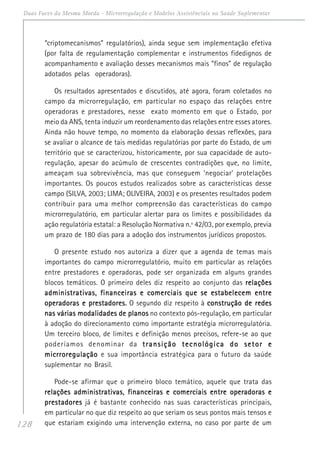 128
Duas Faces da Mesma Moeda - Microrregulação e Modelos Assistênciais na Saúde Suplementar
“criptomecanismos” regulatórios), ainda segue sem implementação efetiva
(por falta de regulamentação complementar e instrumentos fidedignos de
acompanhamento e avaliação desses mecanismos mais “finos” de regulação
adotados pelas operadoras).
Os resultados apresentados e discutidos, até agora, foram coletados no
campo da microrregulação, em particular no espaço das relações entre
operadoras e prestadores, nesse exato momento em que o Estado, por
meio da ANS, tenta induzir um reordenamento das relações entre esses atores.
Ainda não houve tempo, no momento da elaboração dessas reflexões, para
se avaliar o alcance de tais medidas regulatórias por parte do Estado, de um
território que se caracterizou, historicamente, por sua capacidade de auto-
regulação, apesar do acúmulo de crescentes contradições que, no limite,
ameaçam sua sobrevivência, mas que conseguem ‘negociar’ protelações
importantes. Os poucos estudos realizados sobre as características desse
campo (SILVA, 2003; LIMA; OLIVEIRA, 2003) e os presentes resultados podem
contribuir para uma melhor compreensão das características do campo
microrregulatório, em particular alertar para os limites e possibilidades da
ação regulatória estatal: a Resolução Normativa n.º 42/03, por exemplo, previa
um prazo de 180 dias para a adoção dos instrumentos jurídicos propostos.
O presente estudo nos autoriza a dizer que a agenda de temas mais
importantes do campo microrregulatório, muito em particular as relações
entre prestadores e operadoras, pode ser organizada em alguns grandes
blocos temáticos. O primeiro deles diz respeito ao conjunto das relaçõesrelaçõesrelaçõesrelaçõesrelações
administrativas, financeiras e comerciais que se estabelecem entreadministrativas, financeiras e comerciais que se estabelecem entreadministrativas, financeiras e comerciais que se estabelecem entreadministrativas, financeiras e comerciais que se estabelecem entreadministrativas, financeiras e comerciais que se estabelecem entre
operadoras e prestadores.operadoras e prestadores.operadoras e prestadores.operadoras e prestadores.operadoras e prestadores. O segundo diz respeito à construção de redesconstrução de redesconstrução de redesconstrução de redesconstrução de redes
nas várias modalidades de planosnas várias modalidades de planosnas várias modalidades de planosnas várias modalidades de planosnas várias modalidades de planos no contexto pós-regulação, em particular
à adoção do direcionamento como importante estratégia microrregulatória.
Um terceiro bloco, de limites e definição menos precisos, refere-se ao que
poderíamos denominar da transição tecnológica do setor etransição tecnológica do setor etransição tecnológica do setor etransição tecnológica do setor etransição tecnológica do setor e
micrroregulaçãomicrroregulaçãomicrroregulaçãomicrroregulaçãomicrroregulação e sua importância estratégica para o futuro da saúde
suplementar no Brasil.
Pode-se afirmar que o primeiro bloco temático, aquele que trata das
relações administrativas, financeiras e comerciais entre operadoras erelações administrativas, financeiras e comerciais entre operadoras erelações administrativas, financeiras e comerciais entre operadoras erelações administrativas, financeiras e comerciais entre operadoras erelações administrativas, financeiras e comerciais entre operadoras e
prestadoresprestadoresprestadoresprestadoresprestadores já é bastante conhecido nas suas características principais,
em particular no que diz respeito ao que seriam os seus pontos mais tensos e
que estariam exigindo uma intervenção externa, no caso por parte de um
 