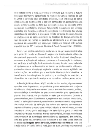 129
A microrregulação praticada pelas operadoras investigadas
ente estatal como a ANS. A proposta de minuta que instruiria a futura
Resolução Normativa, apresentada na reunião da Câmara Técnica de 06/
01/2002 e aprovada pelas entidades presentes, é um indicativo de como
esses pontos de maior conflito já são bem conhecidos, em particular quando
aquele diretor aponta os itens que deveriam constar de contrato entre
operadoras e prestadores: prazos de faturamento e pagamento dos serviços
prestados pelo hospital, a rotina de conferência e certificação das faturas
recebidas pela operadora, o prazo para revisão periódica de preços, fixação
de multas entre as partes aplicáveis na hipótese de descumprimento de
suas cláusulas e as rotinas de garantia do atendimento a ser prestado pela
operadora ao consumidor, sem obstáculos criados pelo hospital, entre outros
aspectos (Ata da 30a
. reunião da Câmara de Saúde Suplementar, 12/06/03).
Entre esses pontos mais tensos, destacam-se os que foram identificados
pelo presente estudo: os fluxos de pagamento (inadimplência, dilatação
dos prazos de pagamento e crescimento do índice de glosas), situações que
envolvem a utilização de órteses e próteses, a incorporação tecnológica,
em particular a indicação de determinadas terapias de alto custo, incluindo
aí equipamentos e medicamentos, as tabelas de medicamentos utilizadas,
o atendimento em situação de urgência, a maior ou menor agilidade nas
autorizações, as rotinas para auditoria técnica/administrativa, a
transferência inter-hospitalar de pacientes, a reutilização de materiais, a
sistemática de reajustes de serviços e os honorários médicos, entre outros.
A Resolução Normativa n.º 42/03 aborda, em boa medida, algumas dessas
questões mais importantes, em particular quando estabelece um conjunto
de cláusulas obrigatórias que devem constar em todo instrumento jurídico,
que estabeleça as condições de prestação de serviços para operadoras de
planos. Destaca-se, em particular, o item que estabelece “prazos e
procedimentos para faturamento e pagamento dos serviços contratados,
como: a) definição de prazos e procedimentos para faturamento e pagamento
do serviço prestado; b) definição dos valores dos serviços contratados e
insumos utilizados; c) rotina para auditoria técnica e administrativa, quando
houver; d) rotina para habilitação do beneficiário junto à entidade
hospitalar; e e) atos ou eventos médico-odontológicos, clínicos ou cirúrgicos
que necessitam de autorização administrativa da operadora”. Em princípio,
uma boa parte dos problemas que constituem o que está sendo chamado
de bloco das relações administrativas, financeiras e comerciaisdas relações administrativas, financeiras e comerciaisdas relações administrativas, financeiras e comerciaisdas relações administrativas, financeiras e comerciaisdas relações administrativas, financeiras e comerciais está sob
o foco da RN n.º 42/03, embora falte, pode-se dizer, um certo detalhamento
 