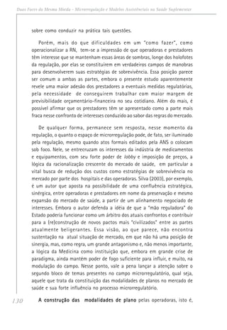 130
Duas Faces da Mesma Moeda - Microrregulação e Modelos Assistênciais na Saúde Suplementar
sobre como conduzir na prática tais questões.
Porém, mais do que dificuldades em um “como fazer”, como
operacionalizar a RN, tem-se a impressão de que operadoras e prestadores
têm interesse que se mantenham essas áreas de sombras, longe dos holofotes
da regulação, por elas se constituírem em verdadeiros campos de manobras
para desenvolverem suas estratégias de sobrevivência. Essa posição parece
ser comum a ambas as partes, embora o presente estudo aparentemente
revele uma maior adesão dos prestadores a eventuais medidas regulatórias,
pela necessidade de conseguirem trabalhar com maior margem de
previsibilidade orçamentário-financeira no seu cotidiano. Além do mais, é
possível afirmar que os prestadores têm se apresentado como a parte mais
fraca nesse confronto de interesses conduzido ao sabor das regras do mercado.
De qualquer forma, permanece sem resposta, nesse momento da
regulação, o quanto o espaço de microrregulação pode, de fato, ser iluminado
pela regulação, mesmo quando atos formais editados pela ANS o colocam
sob foco. Nele, se entrecruzam os interesses da indústria de medicamentos
e equipamentos, com seu forte poder de lobby e imposição de preços, a
lógica da racionalização crescente do mercado de saúde, em particular a
vital busca de redução dos custos como estratégias de sobrevivência no
mercado por parte dos hospitais e das operadoras. Silva (2003), por exemplo,
é um autor que aposta na possibilidade de uma confluência estratégica,
sinérgica, entre operadoras e prestadores em nome da preservação e mesmo
expansão do mercado de saúde, a partir de um alinhamento negociado de
interesses. Embora o autor defenda a idéia de que a “mão reguladora” do
Estado poderia funcionar como um árbitro dos atuais confrontos e contribuir
para a (re)construção de novos pactos mais “civilizados” entre as partes
atualmente beligerantes. Essa visão, ao que parece, não encontra
sustentação na atual situação de mercado, em que não há uma posição de
sinergia, mas, como regra, um grande antagonismo e, não menos importante,
a lógica da Medicina como instituição que, embora em grande crise de
paradigma, ainda mantém poder de fogo suficiente para influir, e muito, na
modulação do campo. Nesse ponto, vale a pena lançar a atenção sobre o
segundo bloco de temas presentes no campo microrregulatório, qual seja,
aquele que trata da constituição das modalidades de planos no mercado de
saúde e sua forte influência no processo microrregulatório.
A construção das modalidades de planoA construção das modalidades de planoA construção das modalidades de planoA construção das modalidades de planoA construção das modalidades de plano pelas operadoras, isto é,
 