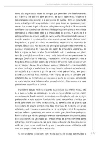 131
A microrregulação praticada pelas operadoras investigadas
como são organizadas redes de serviços que permitem um direcionamento
da clientela de acordo com critérios de base econômica, visando à
racionalização dos recursos e à contenção de custos, tem-se constituído
numa estratégia microrregulatória central para todas as operadoras, hoje,
dentro dos marcos legais colocados pelo processo regulatório. Normalmente
considera-se a existência de três modalidades principais de plano: a modalidade
reembolso, a modalidade rede e a modalidade de acesso. A primeira é a
categoria típica do seguro saúde, da livre escolha. Uma modalidade na qual o
usuário adquire o reembolso livre das suas despesas, tanto clínicas como
hospitalares, a partir da tabela de reembolso negociada no momento da
compra. Nesse caso, não existiria (a princípio) qualquer direcionamento ou
qualquer mecanismo de regulação por parte da prestadora, vigorando, de
fato, o regime de livre escolha. Na modalidade rede, o usuário de um plano
teria (a princípio) acesso livre a uma rede determinada de prestadores de
serviços (profissionais médicos, laboratórios, clínicas especializadas e
hospitais). O consumidor poderia (a princípio) ter acesso livre a qualquer um
dos prestadores da rede de acordo com sua necessidade. A terceira modalidade
de plano, qual seja, a modalidade de acesso, é aquela pela qual o atendimento
ao usuário é garantido a partir de uma rede pré-definida, em geral
quantitativamente mais restrita, com regras de acesso também pré-
estabelecidas ou mecanismos de regulação: porta de entrada, solicitação
de autorização para determinados procedimentos, direcionamento para
prestadores específicos e outros.
O presente estudo revelou o quanto essa divisão está menos nítida, isto
é, o quanto todas as operadoras, mesmo as seguradoras, operam claros
mecanismos de direcionamento por meio da constituição de redes de serviços
preferenciais e que acabam funcionando como verdadeiros circuitos por
onde caminham, de forma compulsória, os beneficiários de planos que
necessitam de algum atendimento. Nas empresas de medicina de grupo
estudadas, o direcionamento constitui-se na estratégia central de regulação,
embora todas as operadoras, em menor ou maior grau, também o pratiquem.
Pode-se dizer que há uma gradação entre as operadoras em função do sucesso
que alcançaram na utilização de mecanismos de direcionamento como
estratégia microrregulatória. No pólo mais utilizador do direcionamento,
estão as empresas de medicina de grupo e, no pólo menos utilizador, está
uma das cooperativas médicas estudadas.
As seguradoras trabalham com modalidades de planos construídos a
 