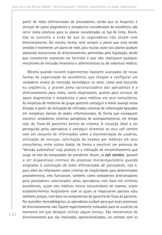 132
Duas Faces da Mesma Moeda - Microrregulação e Modelos Assistênciais na Saúde Suplementar
partir de redes diferenciadas de prestadores, sendo que os hospitais e
serviços de apoio diagnóstico e terapêutico considerados de excelência vão
servir como atrativos para os planos considerados os top de linha. Assim,
não se sustenta a visão de que as seguradoras não atuam com
direcionamento. Da mesma forma, nem sempre o plano que está sendo
vendido é realmente um plano de rede, pois muitas vezes tais planos acabam
adotando mecanismos de direcionamento, permitidos pela legislação, desde
que claramente expressos no contrato e que não impliquem qualquer
mecanismo de exclusão financeira e administrativa ou de cobertura médica.
Mesmo quando existem experimentos bastante avançados de novas
formas de organização da assistência, que chegam a configurar um
verdadeiro ensaio de transição tecnológica no setor, como será discutido
na seqüência, a grande arma racionalizadora das operadoras é o
direcionamento para redes, tanto hospitalares, quanto para serviços de
apoio diagnóstico e terapêutico e para médicos em seus consultórios.
As empresas de medicina de grupo parecem conseguir o maior avanço nessa
direção, a partir da utilização de refinados sistemas de informação baseados
em complexos bancos de dados informatizados, de forma que conseguem
construir verdadeiros sistemas panópticos de acompanhamento, em tempo
real, do fluxo de pacientes dentro do sistema. A situação ideal a ser
perseguida pelas operadoras é conseguir alimentar os seus call centers
com um conjunto de informações sobre a movimentação de usuários,
utilização de serviços, solicitação de exames por médicos em seus
consultórios, entre outros dados, de forma a construir um processo de
“decisão automática” cujo produto é a indicação de encaminhamento que
surge na tela do computador da atendente. Assim, os call centerscall centerscall centerscall centerscall centers passam
a ser dispositivos centrais do processo microrregulatório quando
acoplados à construção de redes diferenciadas de prestadores, isto é,
para além de informarem sobre critérios de elegibilidade para determinados
procedimentos, eles funcionam, também, como verdadeiros direcionadores
para prestadores selecionados pelas operadoras com base em critérios
econômicos, sejam eles médicos menos consumidores de exames, sejam
estabelecimentos hospitalares com os quais se negociaram pacotes e/ou
melhores preços, com base no compromisso de garantia de fluxo de paciente.
Por questões mercadológicas, as operadoras cuidam para que esses processos
de direcionamento não fiquem explicitamente colocados para os usuários no
momento em que desejam utilizar algum serviço. São mecanismos de
direcionamento que são realizados, operacionalizados, no contato com os
 