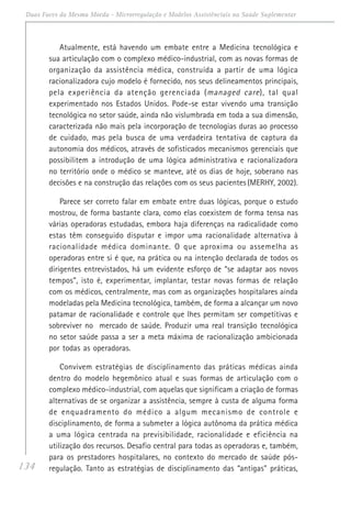 134
Duas Faces da Mesma Moeda - Microrregulação e Modelos Assistênciais na Saúde Suplementar
Atualmente, está havendo um embate entre a Medicina tecnológica e
sua articulação com o complexo médico-industrial, com as novas formas de
organização da assistência médica, construída a partir de uma lógica
racionalizadora cujo modelo é fornecido, nos seus delineamentos principais,
pela experiência da atenção gerenciada (managed care), tal qual
experimentado nos Estados Unidos. Pode-se estar vivendo uma transição
tecnológica no setor saúde, ainda não vislumbrada em toda a sua dimensão,
caracterizada não mais pela incorporação de tecnologias duras ao processo
de cuidado, mas pela busca de uma verdadeira tentativa de captura da
autonomia dos médicos, através de sofisticados mecanismos gerenciais que
possibilitem a introdução de uma lógica administrativa e racionalizadora
no território onde o médico se manteve, até os dias de hoje, soberano nas
decisões e na construção das relações com os seus pacientes (MERHY, 2002).
Parece ser correto falar em embate entre duas lógicas, porque o estudo
mostrou, de forma bastante clara, como elas coexistem de forma tensa nas
várias operadoras estudadas, embora haja diferenças na radicalidade como
estas têm conseguido disputar e impor uma racionalidade alternativa à
racionalidade médica dominante. O que aproxima ou assemelha as
operadoras entre si é que, na prática ou na intenção declarada de todos os
dirigentes entrevistados, há um evidente esforço de “se adaptar aos novos
tempos”, isto é, experimentar, implantar, testar novas formas de relação
com os médicos, centralmente, mas com as organizações hospitalares ainda
modeladas pela Medicina tecnológica, também, de forma a alcançar um novo
patamar de racionalidade e controle que lhes permitam ser competitivas e
sobreviver no mercado de saúde. Produzir uma real transição tecnológica
no setor saúde passa a ser a meta máxima de racionalização ambicionada
por todas as operadoras.
Convivem estratégias de disciplinamento das práticas médicas ainda
dentro do modelo hegemônico atual e suas formas de articulação com o
complexo médico-industrial, com aquelas que significam a criação de formas
alternativas de se organizar a assistência, sempre à custa de alguma forma
de enquadramento do médico a algum mecanismo de controle e
disciplinamento, de forma a submeter a lógica autônoma da prática médica
a uma lógica centrada na previsibilidade, racionalidade e eficiência na
utilização dos recursos. Desafio central para todas as operadoras e, também,
para os prestadores hospitalares, no contexto do mercado de saúde pós-
regulação. Tanto as estratégias de disciplinamento das “antigas” práticas,
 