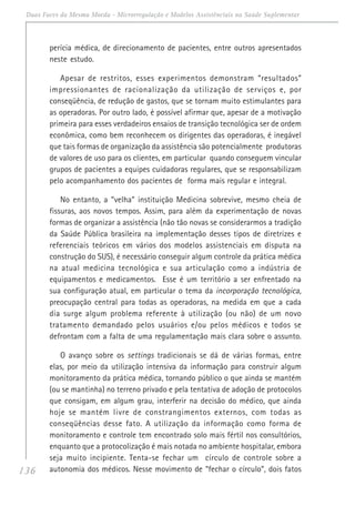 136
Duas Faces da Mesma Moeda - Microrregulação e Modelos Assistênciais na Saúde Suplementar
perícia médica, de direcionamento de pacientes, entre outros apresentados
neste estudo.
Apesar de restritos, esses experimentos demonstram “resultados”
impressionantes de racionalização da utilização de serviços e, por
conseqüência, de redução de gastos, que se tornam muito estimulantes para
as operadoras. Por outro lado, é possível afirmar que, apesar de a motivação
primeira para esses verdadeiros ensaios de transição tecnológica ser de ordem
econômica, como bem reconhecem os dirigentes das operadoras, é inegável
que tais formas de organização da assistência são potencialmente produtoras
de valores de uso para os clientes, em particular quando conseguem vincular
grupos de pacientes a equipes cuidadoras regulares, que se responsabilizam
pelo acompanhamento dos pacientes de forma mais regular e integral.
No entanto, a “velha” instituição Medicina sobrevive, mesmo cheia de
fissuras, aos novos tempos. Assim, para além da experimentação de novas
formas de organizar a assistência (não tão novas se considerarmos a tradição
da Saúde Pública brasileira na implementação desses tipos de diretrizes e
referenciais teóricos em vários dos modelos assistenciais em disputa na
construção do SUS), é necessário conseguir algum controle da prática médica
na atual medicina tecnológica e sua articulação como a indústria de
equipamentos e medicamentos. Esse é um território a ser enfrentado na
sua configuração atual, em particular o tema da incorporação tecnológica,
preocupação central para todas as operadoras, na medida em que a cada
dia surge algum problema referente à utilização (ou não) de um novo
tratamento demandado pelos usuários e/ou pelos médicos e todos se
defrontam com a falta de uma regulamentação mais clara sobre o assunto.
O avanço sobre os settings tradicionais se dá de várias formas, entre
elas, por meio da utilização intensiva da informação para construir algum
monitoramento da prática médica, tornando público o que ainda se mantém
(ou se mantinha) no terreno privado e pela tentativa de adoção de protocolos
que consigam, em algum grau, interferir na decisão do médico, que ainda
hoje se mantém livre de constrangimentos externos, com todas as
conseqüências desse fato. A utilização da informação como forma de
monitoramento e controle tem encontrado solo mais fértil nos consultórios,
enquanto que a protocolização é mais notada no ambiente hospitalar, embora
seja muito incipiente. Tenta-se fechar um círculo de controle sobre a
autonomia dos médicos. Nesse movimento de “fechar o círculo”, dois fatos
 