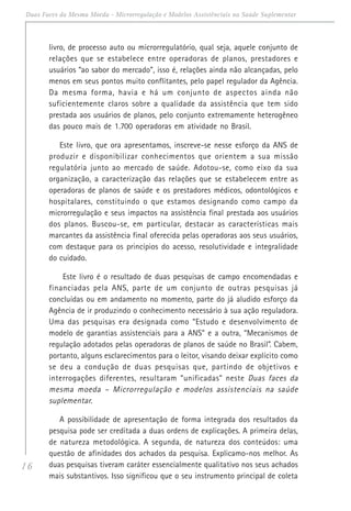 16
Duas Faces da Mesma Moeda - Microrregulação e Modelos Assistênciais na Saúde Suplementar
livro, de processo auto ou microrregulatório, qual seja, aquele conjunto de
relações que se estabelece entre operadoras de planos, prestadores e
usuários “ao sabor do mercado”, isso é, relações ainda não alcançadas, pelo
menos em seus pontos muito conflitantes, pelo papel regulador da Agência.
Da mesma forma, havia e há um conjunto de aspectos ainda não
suficientemente claros sobre a qualidade da assistência que tem sido
prestada aos usuários de planos, pelo conjunto extremamente heterogêneo
das pouco mais de 1.700 operadoras em atividade no Brasil.
Este livro, que ora apresentamos, inscreve-se nesse esforço da ANS de
produzir e disponibilizar conhecimentos que orientem a sua missão
regulatória junto ao mercado de saúde. Adotou-se, como eixo da sua
organização, a caracterização das relações que se estabelecem entre as
operadoras de planos de saúde e os prestadores médicos, odontológicos e
hospitalares, constituindo o que estamos designando como campo da
microrregulação e seus impactos na assistência final prestada aos usuários
dos planos. Buscou-se, em particular, destacar as características mais
marcantes da assistência final oferecida pelas operadoras aos seus usuários,
com destaque para os princípios do acesso, resolutividade e integralidade
do cuidado.
Este livro é o resultado de duas pesquisas de campo encomendadas e
financiadas pela ANS, parte de um conjunto de outras pesquisas já
concluídas ou em andamento no momento, parte do já aludido esforço da
Agência de ir produzindo o conhecimento necessário à sua ação reguladora.
Uma das pesquisas era designada como “Estudo e desenvolvimento de
modelo de garantias assistenciais para a ANS” e a outra, “Mecanismos de
regulação adotados pelas operadoras de planos de saúde no Brasil”. Cabem,
portanto, alguns esclarecimentos para o leitor, visando deixar explícito como
se deu a condução de duas pesquisas que, partindo de objetivos e
interrogações diferentes, resultaram “unificadas” neste Duas faces da
mesma moeda – Microrregulação e modelos assistenciais na saúde
suplementar.
A possibilidade de apresentação de forma integrada dos resultados da
pesquisa pode ser creditada a duas ordens de explicações. A primeira delas,
de natureza metodológica. A segunda, de natureza dos conteúdos: uma
questão de afinidades dos achados da pesquisa. Explicamo-nos melhor. As
duas pesquisas tiveram caráter essencialmente qualitativo nos seus achados
mais substantivos. Isso significou que o seu instrumento principal de coleta
 