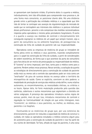 137
A microrregulação praticada pelas operadoras investigadas
se apresentam com bastante nitidez. O primeiro deles é o quanto o médico,
individualmente, tem tido dificuldade para compreender esse processo e, de
uma forma mais consciente, se posicionar diante dele. Há uma distância
grande entre a politização das entidades médicas e a capacidade que têm
tido de tentar se contrapor aos avanços da regulamentação do mercado de
saúde que se contrapõem aos interesses dos médicos e a postura individual
desses profissionais perante o rolo compressor das medidas racionalizadoras
impostas pelas operadoras e mesmo pelos prestadores hospitalares. O outro
é o quanto o avanço nas medidas de controle e disciplinamento tem
conseguido expropriar os médicos de um papel que sempre tiveram, seja a
partir do consultório ou no ambiente hospitalar, de protagonistas na
construção da linha de cuidado do paciente sob sua responsabilidade.
Operadoras como as empresas de medicina de grupo se interpõem de
forma plena entre os médicos e seus pacientes, trazendo completamente
para si o papel da construção da linha do cuidado, a partir de considerações
de ordem econômica, de forma que o que acontece da porta do consultório
para fora deixa de ser motivo de preocupação ou responsabilidade do médico.
O “sistema” se torna impessoal, sem face, tanto para o médico como para o
paciente. Perdem ambos nesse processo. Nesse sentido, a avaliação do quanto
as estratégias de direcionamento para a construção do cuidado do paciente
estão mais ou menos sob o controle das operadoras pode ser vista como um
“analisador” do grau de sucesso destas no avanço sobre o território da
micropolítica de saúde. Como se explicita, convivem os dois poderes: a
modalidade de prestação de serviços dos médicos ainda define, numa relativa
autonomia, os encaminhamentos, as necessidades eletivas, os critérios e
os locais. Apesar dela, há forte modulação produzida pela questão das
carências, coberturas e outros mecanismos que segmentam a clientela em
vários subgrupos. A presença das operadoras introduziu outras regras de
acesso; porém, mais do que isso, introduziu mecanismos de controle e
regulação na ‘contratualidade’ de relação em que antes interagiam, mais
‘livremente’, os médicos e seus pacientes, ou melhor, os médicos, seus
pacientes e os hospitais.
Excetuando-se as medicinas de grupo que, por uso extensivo do
direcionamento, parecem ter reduzido a capacidade do médico de construir o
cuidado, em todas as operadoras estudadas o médico conserva algum grau
de autonomia para a construção do cuidado do paciente e isso faz parte do
seu núcleo de identidade. Tal fato, olhado do lugar do paciente, é uma coisa
 