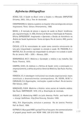 139
A microrregulação praticada pelas operadoras investigadas
Referências BibliográficasReferências BibliográficasReferências BibliográficasReferências BibliográficasReferências Bibliográficas
ACIOLE, G.G. A Saúde no Brasil: entre o Estado e o Mercado. DMPS/FCM/
Unicamp, 2003, 336 p. Tese de doutorado.
CARAPINHEIRO, G. Saberes e poderes no hospital. Uma sociologia dos serviços
hospitalares. Porto: Editora Afrontamento, 1998.
BAHIA, L. O mercado de planos e seguros de saúde no Brasil: tendências
pós-regulamentação. In: ANS. Diretoria de Normas e Habilitação de Produtos.
Oficina DIPRO/GGTAP. Imaginando e Operando a Gestão da Assistência no
Âmbito da Saúde Suplementar: Textos de Apoio. Rio de Janeiro: ANS, janeiro
de 2002.
CECILIO, L.C.O As necessidades de saúde como conceito estruturante da
luta pela integralidade e eqüidade na atenção à saúde. IN: PINHEIRO, R. e
MATTOS, R.A. Os sentidos da integralidade na atenção e no cuidado à saúde.
Rio de Janeiro: IMS – UERJ – Abrasco, 2001.
DONNANGELO, M.C.F. Medicina e Sociedade: o médico e seu trabalho..... São
Paulo: Pioneira, 1975.
CAMPOS, G.W.S. Os médicos e a Política de Saúde: entre a estatização e o
empresariamento, a defesa da prática liberal da Medicina..... São Paulo: Hucitec,
1988.
FONSECA, V.S. A abordagem institucional nos estudos organizacionais: bases
conceituais e desenvolvimentos contemporâneos. IN: VIEIRA, M.M.F e
CARVALHO, C.A. Organizações, instituições e poder no Brasil . Rio de Janeiro:
FGV Editora, 2003.
GONÇALVES, R.B.M. Medicina e História: raízes sociais do trabalho médico.
São Paulo: DMP/FM/USP, 1979, 210 p. Dissertação de mestrado.
GUELLEC, D. Marketizing HMO´s to Latin America. Profits and health care
= strange bedfellows. http://mai.flora.org. Outubro 1999.
HALL, R.H. Organizações, estrutura e processo. Rio de Janeiro: Prentice
Hall do Brasil, 1984.
KUTTNER, R. Must good HMO´s go bad? First of two parts: the commercialization
of prepaid group health care. NEJM 1998; 328 (21):1558-1563.
 