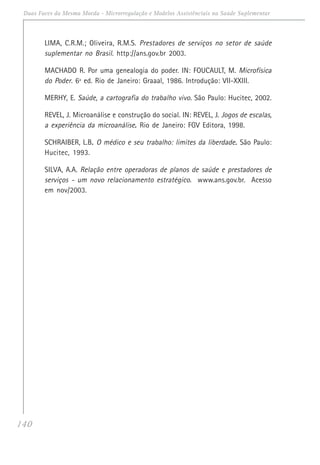140
Duas Faces da Mesma Moeda - Microrregulação e Modelos Assistênciais na Saúde Suplementar
LIMA, C.R.M.; Oliveira, R.M.S. Prestadores de serviços no setor de saúde
suplementar no Brasil. http://ans.gov.br 2003.
MACHADO R. Por uma genealogia do poder. IN: FOUCAULT, M. Microfísica
do Poder. 6ª ed. Rio de Janeiro: Graaal, 1986. Introdução: VII-XXIII.
MERHY, E. Saúde, a cartografia do trabalho vivo. São Paulo: Hucitec, 2002.
REVEL, J. Microanálise e construção do social. IN: REVEL, J. Jogos de escalas,
a experiência da microanálise..... Rio de Janeiro: FGV Editora, 1998.
SCHRAIBER, L.B..... O médico e seu trabalho: limites da liberdade..... São Paulo:
Hucitec, 1993.
SILVA, A.A. Relação entre operadoras de planos de saúde e prestadores de
serviços - um novo relacionamento estratégico. www.ans.gov.br. Acesso
em nov/2003.
 