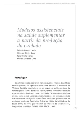 143
Modelos assistenciais na saúde suplementar a partir da produção do cuidado
Modelos assistenciais
na saúde suplementar
a partir da produção
do cuidado
Deborah Carvalho Malta
Alzira de Oliveira Jorge
Túlio Batista Franco
Mônica Aparecida Costa
IntroduçãoIntroduçãoIntroduçãoIntroduçãoIntrodução
Nas últimas décadas ocorreram inúmeros avanços relativos às políticas
setoriais públicas, em especial no setor saúde no Brasil. O movimento da
"Reforma Sanitária" constituiu-se em um movimento político em torno da
remodelação do sistema de atenção à saúde, tendo a compreensão da saúde
como um direito do cidadão e dever do Estado. Este movimento aglutinou
diversos atores sociais, formando uma ampla coalizão em torno de princípios
que sustentavam a criação do Sistema Único de Saúde e que resultaram no
arcabouço jurídico da Constituição Federal de 1988 e da Lei Orgânica da
Saúde 8.080, de 1990, que definiram as diretrizes de universalidade,
integralidade e eqüidade (BRASIL, 1988; BRASIL, 1990).
 