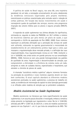 144
Duas Faces da Mesma Moeda - Microrregulação e Modelos Assistênciais na Saúde Suplementar
A política de saúde no Brasil seguiu, nos anos 80, uma trajetória
paradoxal: de um lado, a concepção universalizante; de outro, obedecendo
às tendências estruturais organizadas pelo projeto neoliberal,
concretizaram-se práticas caracterizadas pela exclusão social e redução de
verbas públicas. Em função dos baixos investimentos em saúde e
conseqüente queda da qualidade dos serviços, ocorreu uma progressiva
migração dos setores médios para os planos e seguros privados (MALTA,
2001).
A expansão da saúde suplementar nas últimas décadas foi significativa,
estimando-se, segundo os dados da PNAD/98, em 38,7 milhões o número
de brasileiros cobertos por pelo menos um plano de saúde, o que
correspondia a 24,5% da população do País (IBGE, 2000). Esses números
expressam as profundas alterações que a prestação dos serviços de saúde
vem sofrendo, colocando na agenda governamental a necessidade do
estabelecimento de um ordenamento jurídico legal para o setor, que
incorpore a regulamentação desse mercado privado, e a definição das suas
responsabilidades. Essa regulamentação iniciou-se em 1998, mediante a
Lei nº 9.656/98, mas ainda existe um grande percurso na sua consolidação
(BRASIL, 1998). Convive-se com uma grande heterogeneidade nos padrões
de qualidade do setor, fragmentação e descontinuidade da atenção, que
comprometem a efetividade e a eficiência do sistema como um todo,
atingindo as redes de cuidados básicos, especializados e hospitalares, que
atendem a clientela de planos de saúde.
A chamada “assistência médica supletiva” adquire inúmeros formatos
na prestação da assistência e esses inúmeros aspectos devem ser mais
bem conhecidos. O atual capítulo abordará os diferentes modelos
assistenciais praticados na saúde suplementar, o processo de trabalho em
saúde, as tendências de intervenção do capital no setor (atenção gerenciada)
e as reflexões sobre modelos de atenção que se pretendem cuidadores.
Modelo Assistencial na Saúde SuplementarModelo Assistencial na Saúde SuplementarModelo Assistencial na Saúde SuplementarModelo Assistencial na Saúde SuplementarModelo Assistencial na Saúde Suplementar
Modelo assistencial, na literatura que trata especificamente da saúde
suplementar, é um assunto pouco discutido e investigado, embora a temática
esteja presente na legislação que regulamenta o setor. Na Lei nº 9.961/00,
alterada pela MP nº 2.097-36, de 26.01.01, o tema de modelos assistenciais
aparece em seu Capítulo I - art. 4º, que trata da competência da ANS: “XLI
 
