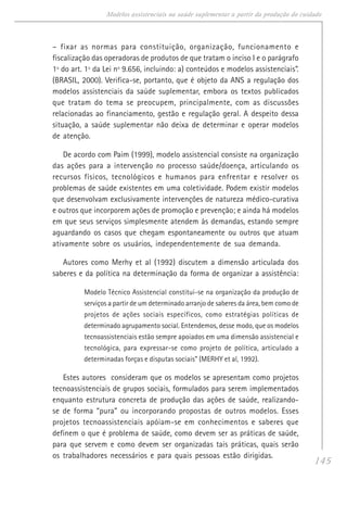 145
Modelos assistenciais na saúde suplementar a partir da produção do cuidado
– fixar as normas para constituição, organização, funcionamento e
fiscalização das operadoras de produtos de que tratam o inciso I e o parágrafo
1º do art. 1º da Lei nº 9.656, incluindo: a) conteúdos e modelos assistenciais”.
(BRASIL, 2000). Verifica-se, portanto, que é objeto da ANS a regulação dos
modelos assistenciais da saúde suplementar, embora os textos publicados
que tratam do tema se preocupem, principalmente, com as discussões
relacionadas ao financiamento, gestão e regulação geral. A despeito dessa
situação, a saúde suplementar não deixa de determinar e operar modelos
de atenção.
De acordo com Paim (1999), modelo assistencial consiste na organização
das ações para a intervenção no processo saúde/doença, articulando os
recursos físicos, tecnológicos e humanos para enfrentar e resolver os
problemas de saúde existentes em uma coletividade. Podem existir modelos
que desenvolvam exclusivamente intervenções de natureza médico-curativa
e outros que incorporem ações de promoção e prevenção; e ainda há modelos
em que seus serviços simplesmente atendem às demandas, estando sempre
aguardando os casos que chegam espontaneamente ou outros que atuam
ativamente sobre os usuários, independentemente de sua demanda.
Autores como Merhy et al (1992) discutem a dimensão articulada dos
saberes e da política na determinação da forma de organizar a assistência:
Modelo Técnico Assistencial constitui-se na organização da produção de
serviços a partir de um determinado arranjo de saberes da área, bem como de
projetos de ações sociais específicos, como estratégias políticas de
determinado agrupamento social. Entendemos, desse modo, que os modelos
tecnoassistenciais estão sempre apoiados em uma dimensão assistencial e
tecnológica, para expressar-se como projeto de política, articulado a
determinadas forças e disputas sociais” (MERHY et al, 1992).
Estes autores consideram que os modelos se apresentam como projetos
tecnoassistenciais de grupos sociais, formulados para serem implementados
enquanto estrutura concreta de produção das ações de saúde, realizando-
se de forma “pura” ou incorporando propostas de outros modelos. Esses
projetos tecnoassistenciais apóiam-se em conhecimentos e saberes que
definem o que é problema de saúde, como devem ser as práticas de saúde,
para que servem e como devem ser organizadas tais práticas, quais serão
os trabalhadores necessários e para quais pessoas estão dirigidas.
 