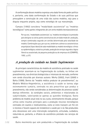 146
Duas Faces da Mesma Moeda - Microrregulação e Modelos Assistênciais na Saúde Suplementar
A conformação desses modelos expressa uma dada forma de poder político
e, portanto, uma dada conformação do Estado e de suas políticas que
pressupõem a construção de uma visão dos outros modelos, seja para a
disputa enquanto projeto, seja como estratégia de sua manutenção.
Campos (1992) considera “modalidade assistencial” ou “modelos
tecnológicos” como partes integrantes de um certo modelo tecnoassistencial.
Por sua vez, ´modalidades assistenciais´ ou ´modelos tecnológicos´se prestarão
para designar as várias partes constitutivas de um dado modo de produção,
sempre combinadas segundo um sentido determinado pela totalidade do
modelo. Combinações que, por sua vez, tenderiam a alterar as características
arquetípicas (tipos ideais) de cada modalidade ou modelo tecnológico: clínico
ou epidemiológico, estatal ou privado, produção de serviços segundo a lógica
liberal ou assalariado, da pequena produção ou de empresas etc (CAMPOS,
1992, p.37).
A produção do cuidado na Saúde SuplementarA produção do cuidado na Saúde SuplementarA produção do cuidado na Saúde SuplementarA produção do cuidado na Saúde SuplementarA produção do cuidado na Saúde Suplementar
As principais características do modelo de assistência praticado na saúde
suplementar assentam-se na fragmentação do cuidado, na ênfase em
procedimentos, nas diretrizes biologicistas e interesses de mercado, conforme
vem sendo discutido por diversos autores: Merhy (2002), Iriart (2000) e
Bahia (1999). Dentro do “modelo médico produtor de procedimentos”, ou
Modelo Médico-Hegemônico, a assistência à saúde se tornou algo
extremamente sumário, centrado no ato prescritivo que produz o
procedimento, não sendo consideradas as determinações do processo saúde/
doença referentes às condições sociais, ambientais e relacionadas às
subjetividades, valorizando-se apenas as questões biológicas. Outro
problema do modelo atual está no seu custo, extremamente elevado, porque
utiliza como insumos principais para a produção recursos tecnológicos
centrados em exames e medicamentos, como se estes tivessem um fim em
si mesmos e fossem capazes de restabelecer a saúde por si só. São produzidos
atos desconexos sem uma intervenção competente, articulada, cuidadora,
reduzindo-se, portanto, a eficácia da assistência prestada nos serviços de
saúde.
Outro movimento que vem produzindo a fragmentação do cuidado
 