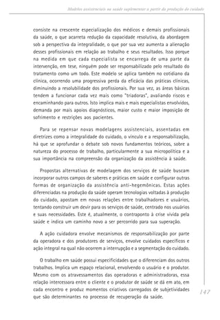 147
Modelos assistenciais na saúde suplementar a partir da produção do cuidado
consiste na crescente especialização dos médicos e demais profissionais
da saúde, o que acarreta redução da capacidade resolutiva, da abordagem
sob a perspectiva da integralidade, o que por sua vez aumenta a alienação
desses profissionais em relação ao trabalho e seus resultados. Isso porque
na medida em que cada especialista se encarrega de uma parte da
intervenção, em tese, ninguém pode ser responsabilizado pelo resultado do
tratamento como um todo. Este modelo se aplica também no cotidiano da
clínica, ocorrendo uma progressiva perda da eficácia das práticas clínicas,
diminuindo a resolubilidade dos profissionais. Por sua vez, as áreas básicas
tendem a funcionar cada vez mais como "triadoras", avaliando riscos e
encaminhando para outros. Isto implica mais e mais especialistas envolvidos,
demanda por mais apoios diagnósticos, maior custo e maior imposição de
sofrimento e restrições aos pacientes.
Para se repensar novas modelagens assistenciais, assentadas em
diretrizes como a integralidade do cuidado, o vínculo e a responsabilização,
há que se aprofundar o debate sob novos fundamentos teóricos, sobre a
natureza do processo de trabalho, particularmente a sua micropolítica e a
sua importância na compreensão da organização da assistência à saúde.
Propostas alternativas de modelagem dos serviços de saúde buscam
incorporar outros campos de saberes e práticas em saúde e configurar outras
formas de organização da assistência anti-hegemônicas. Estas ações
diferenciadas na produção da saúde operam tecnologias voltadas à produção
do cuidado, apostam em novas relações entre trabalhadores e usuários,
tentando construir um devir para os serviços de saúde, centrado nos usuários
e suas necessidades. Este é, atualmente, o contraponto à crise vivida pela
saúde e indica um caminho novo a ser percorrido para sua superação.
A ação cuidadora envolve mecanismos de responsabilização por parte
da operadora e dos produtores de serviços, envolve cuidados específicos e
ação integral na qual não ocorrem a interrupção e a segmentação do cuidado.
O trabalho em saúde possui especificidades que o diferenciam dos outros
trabalhos. Implica um espaço relacional, envolvendo o usuário e o produtor.
Mesmo com os atravessamentos das operadoras e administradoras, essa
relação intercessora entre o cliente e o produtor de saúde se dá em ato, em
cada encontro e produz momentos criativos carregados de subjetividades
que são determinantes no processo de recuperação da saúde.
 