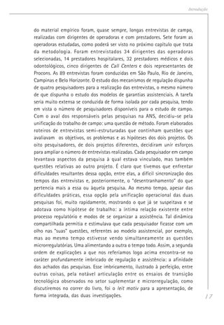 17
Introdução
do material empírico foram, quase sempre, longas entrevistas de campo,
realizadas com dirigentes de operadoras e com prestadores. Sete foram as
operadoras estudadas, como poderá ser visto no próximo capítulo que trata
da metodologia. Foram entrevistados 34 dirigentes das operadoras
selecionadas, 14 prestadores hospitalares, 32 prestadores médicos e dois
odontológicos, cinco dirigentes de Call Centers e dois representantes de
Procons. As 89 entrevistas foram conduzidas em São Paulo, Rio de Janeiro,
Campinas e Belo Horizonte. O estudo dos mecanismos de regulação dispunha
de quatro pesquisadores para a realização das entrevistas, o mesmo número
de que dispunha o estudo dos modelos de garantias assistenciais. A tarefa
seria muito extensa se conduzida de forma isolada por cada pesquisa, tendo
em vista o número de pesquisadores disponíveis para o estudo de campo.
Com o aval dos responsáveis pelas pesquisas na ANS, decidiu-se pela
unificação do trabalho de campo: uma questão de método. Foram elaborados
roteiros de entrevistas semi-estruturadas que continham questões que
avaliavam os objetivos, os problemas e as hipóteses dos dois projetos. Os
oito pesquisadores, de dois projetos diferentes, decidiram unir esforços
para ampliar o número de entrevistas realizadas. Cada pesquisador em campo
levantava aspectos da pesquisa à qual estava vinculado, mas também
questões relativas ao outro projeto. É claro que tivemos que enfrentar
dificuldades resultantes dessa opção, entre elas, a difícil sincronização dos
tempos das entrevistas e, posteriormente, o “desentranhamento” do que
pertencia mais a essa ou àquela pesquisa. Ao mesmo tempo, apesar das
dificuldades práticas, essa opção pela unificação operacional das duas
pesquisas foi, muito rapidamente, mostrando o que já se suspeitava e se
adotava como hipótese de trabalho: a íntima relação existente entre
processo regulatório e modos de se organizar a assistência. Tal dinâmica
compartilhada permitia e estimulava que cada pesquisador ficasse com um
olho nas “suas” questões, referentes ao modelo assistencial, por exemplo,
mas ao mesmo tempo estivesse vendo simultaneamente as questões
microrregulatórias. Uma alimentando a outra o tempo todo. Assim, a segunda
ordem de explicações a que nos referíamos logo acima encontra-se no
caráter profundamente imbricado de regulação e assistência: a afinidade
dos achados das pesquisas. Esse imbricamento, ilustrado à perfeição, entre
outras coisas, pela notável articulação entre os ensaios de transição
tecnológica observados no setor suplementar e microrregulação, como
discutiremos no correr do livro, foi o leit motiv para a apresentação, de
forma integrada, das duas investigações.
 