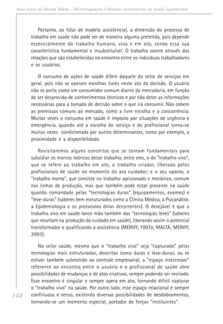 148
Duas Faces da Mesma Moeda - Microrregulação e Modelos Assistênciais na Saúde Suplementar
Portanto, ao falar de modelo assistencial, a dimensão do processo de
trabalho em saúde não pode ser de maneira alguma preterida, pois depende
essencialmente do trabalho humano, vivo e em ato, sendo essa sua
característica fundamental e insubstituível. O trabalho ocorre através das
relações que são estabelecidas no encontro entre os indivíduos trabalhadores
e os usuários.
O consumo de ações de saúde difere daquele do setor de serviços em
geral, pois não se operam escolhas livres neste ato da decisão. O usuário
não se porta como um consumidor comum diante da mercadoria, em função
de ser desprovido de conhecimentos técnicos e por não deter as informações
necessárias para a tomada de decisão sobre o que irá consumir. Não cabem
as premissas comuns ao mercado, como a livre escolha e a concorrência.
Muitas vezes o consumo em saúde é imposto por situações de urgência e
emergência, quando até a escolha do serviço e do profissional torna-se
muitas vezes condicionada por outros determinantes, como por exemplo, a
proximidade e a disponibilidade.
Revisitaremos alguns conceitos que se tornam fundamentais para
subsidiar os marcos teóricos desse trabalho, entre eles, o do "trabalho vivo",
que se refere ao trabalho em ato, o trabalho criador, liberado pelos
profissionais de saúde no momento do ato cuidador; e o seu oposto, o
"trabalho morto", que consiste no trabalho aprisionado e mecânico, comum
nas linhas de produção, mas que também pode estar presente na saúde
quando comandado pelas "tecnologias duras" (equipamentos, exames) e
"leve-duras" (saberes bem estruturados como a Clínica Médica, a Psicanálise,
a Epidemiologia e os protocolos delas decorrentes). O desejável é que o
trabalho vivo em saúde lance mão também das "tecnologias leves" (saberes
que resultam na produção do cuidado em saúde), liberando assim o potencial
transformador e qualificando a assistência (MERHY, 1997a; MALTA; MERHY,
2003).
No setor saúde, mesmo que o “trabalho vivo” seja “capturado” pelas
tecnologias mais estruturadas, descritas como duras e leve-duras, ou se
estiver também submetido ao controle empresarial, o "espaço intercessor"
referente ao encontro entre o usuário e o profissional de saúde abre
possibilidades de mudanças e de atos criativos, sempre podendo ser recriado.
Esse encontro é singular e sempre opera em ato, tornando difícil capturar
o "trabalho vivo" na saúde. Por outro lado, esse espaço relacional é sempre
conflituoso e tenso, existindo diversas possibilidades de desdobramentos,
tornando-se um momento especial, portador de forças "instituintes".
 