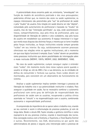 149
Modelos assistenciais na saúde suplementar a partir da produção do cuidado
A potencialidade desse encontro pode ser, entretanto, "amordaçada" em
função do modelo de assistência praticado e dos seus pressupostos;
poderíamos afirmar que, na maioria das vezes na saúde suplementar, os
espaços intercessores são preenchidos pela "voz" do profissional de saúde
e pela "mudez" do usuário. Esta relação em saúde deveria ser não "objetal",
comandada pelo autoritarismo do profissional e baseada na "mudez" do
usuário, mas do tipo "interseção partilhada", ou seja, onde acontecessem
trocas, compartilhamentos, seja pela ética do profissional, pela sua
disponibilidade de liberação de saberes e atos cuidadores, seja pela busca
do usuário em restabelecer sua autonomia. O espaço intercessor é o lugar
que revela essas disputas das distintas forças; e mesmo que se torne invadido
pelas forças instituídas, as forças instituintes estarão sempre gerando
"ruídos" em seu interior. Ou seja, cotidianamente ocorrem processos
silenciosos nas relações entre os agentes institucionais, até o momento
em que essa lógica funcional é rompida. Esses "ruídos" devem ser percebidos
como processos instituintes que abrem possibilidades de interrogação sobre
o modo instituído (MERHY, 1997b; MERHY, 2002; BAREMBLIT, 1996).
No caso da saúde suplementar, cumpre conseguir captar e entender
esses "ruídos". Um momento muito claro nessa ruptura ocorre quando o
usuário se dirige ao site da ANS e faz a sua denúncia, ou às entidades de
defesa do consumidor e formula sua queixa. Esses ruídos devem ser
monitorados, pois consistem em um observatório do funcionamento do
sistema.
Analisar a saúde suplementar implica também interrogar o processo de
liberação do trabalho vivo e sua potencialidade instituinte e criadora. Para
assegurar a qualidade em saúde, faz-se necessário combinar a autonomia
profissional com certo grau de definição de responsabilidade dos
profissionais de saúde com os usuários, recuperando a prática clínica
assentada no "vínculo" e na responsabilização com o usuário, combinando
autonomia e responsabilidade profissional.
A compreensão da importância de se operar sobre o trabalho vivo, visando
ao seu controle e assim à reformulação do processo produtivo, já vem de
longa data. Desde o século XIX, Taylor estudou a gerência científica e como
expropriá-la do seu processo criativo, visando à maximização dos lucros.
Esta concepção evoluiu com o Fordismo, o Toyotismo, o Total Quality Control
e outros. Recentemente, nos EUA, desenvolveu-se por parte das
administradoras de planos e seguros uma intervenção sobre o processo de
 