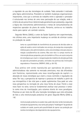 151
Modelos assistenciais na saúde suplementar a partir da produção do cuidado
o regulador do uso das tecnologias de cuidado. Todo comando é realizado
pela lógica administrativa. Procedem-se também mudanças organizacionais
importantes, visto que o contrato de trabalho entre o operador e prestador
é estruturado nos termos de uma nova pactuação da sua relação, onde o
critério do ato prescritivo é determinado geralmente por protocolos, seguindo
a lógica dos instrumentos administrativos e metas de consumo/receitas do
respectivo operador do plano de saúde. Portanto, centra-se no trabalho
morto para operar um controle externo.
Segundo Merhy (2002), o setor da Saúde Supletiva tem experimentado,
nos últimos anos, uma importante mudança no sentido de otimizar custos
na produção da saúde:
toma-se a possibilidade de transferência do processo de decisão sobre as
ações de saúde a serem realizadas nos serviços, do campo das corporações
médicas para o dos administradores, como uma estratégia vital para atacar a
relação custo/benefício do sistema. Mas este não é o campo restrito de
intervenção dessas propostas, pois ela também se filia a um outro conjunto
de estratégias que visam à reorganização dos modelos de atenção partindo
da ação dos prestadores privados, centrados nas políticas das instituições
seguradoras e financeiras. (MERHY, 2002, p. 69-70).
Essa prática vem sendo reproduzida por operadoras de planos e
administradoras não somente no mercado americano, mas são difundidas
sem fronteiras, representando uma nova reconfiguração do capital e a
absorção de novas estratégias que visem a novos controles e regulações do
setor. Por isso, a perspectiva de repensar o processo de trabalho a partir da
sua micropolítica é tão vital para a saúde suplementar. Essa pode ser uma
nova perspectiva na recriação de uma nova forma de atuar. Frente a esse
novo fazer no setor, torna-se fundamental analisar esse processo e tomá-
lo como eixo da investigação, pois estamos diante de novo paradigma.
Processa-se por meio da AG uma transição tecnológica que está articulada
de fato a uma reestruturação produtiva em geral. Segundo Merhy (2002 p.
14)
reestruturação produtiva na saúde, hoje, pode não estar sendo marcada pela
entrada de equipamentos, mas tanto pela própria “modelagem” da gestão do
cuidado em saúde, quanto pela possibilidade de operar sua produção por
núcleos tecnológicos não dependentes dos equipamentos.
 