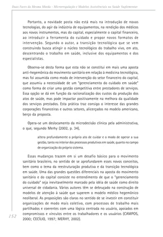 152
Duas Faces da Mesma Moeda - Microrregulação e Modelos Assistênciais na Saúde Suplementar
Portanto, a novidade posta não está mais na introdução de novas
tecnologias, do agir da indústria de equipamentos, na rendição dos médicos
aos novos instrumentos, mas do capital, especialmente o capital financeiro,
ao introduzir a ferramenta do cuidado e propor novos formatos de
intervenção. Segundo o autor, a transição tecnológica que se vem
construindo busca atingir o núcleo tecnológico do trabalho vivo, em ato,
descentrando o trabalho em saúde, inclusive dos equipamentos e dos
especialistas.
Observa-se desta forma que esta não se constitui em mais uma aposta
anti-hegemônica do movimento sanitário em relação à medicina tecnológica,
mas foi assumida como modo de intervenção do setor financeiro do capital,
que assumiu a necessidade de um “gerenciamento do cuidado em saúde”
como forma de criar uma gestão competitiva entre prestadores de serviços.
Essa opção se dá em função da racionalização dos custos da produção dos
atos de saúde, mas pode impactar positivamente na melhora da qualidade
dos serviços prestados. Esta prática traz consigo o interesse das grandes
corporações financeiras e outros setores, alicerçados no modelo americano,
berço da proposta.
Opera-se um deslocamento da microdecisão clínica pela administrativa,
o que, segundo Merhy (2002, p. 34),
altera profundamente o próprio ato de cuidar e o modo de operar a sua
gestão, tanto no interior dos processos produtivos em saúde, quanto no campo
de organização do próprio sistema.
Essas mudanças trazem em si um desafio básico para o movimento
sanitário brasileiro, no sentido de se aprofundarem esses novos conceitos,
bem como o tema da reestruturação produtiva e da transição tecnológica
em saúde. Uma das grandes questões diferenciais na aposta do movimento
sanitário e do capital consiste no entendimento de que o “gerenciamento
do cuidado” seja inevitavelmente marcado pela idéia de saúde como direito
universal de cidadania. Vários autores têm se debruçado na construção de
modelos de atenção à saúde que superem o modelo médico hegemônico
neoliberal. As proposições são claras no sentido de se investir em constituir
organizações de modo mais coletivo, com processos de trabalho mais
partilhados e coerentes com uma lógica centrada no usuário, apoiados em
compromissos e vínculos entre os trabalhadores e os usuários (CAMPOS,
2000; CECÍLIO, 1997; MERHY, 2002).
 