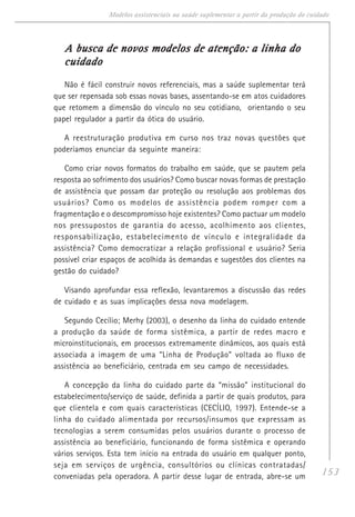 153
Modelos assistenciais na saúde suplementar a partir da produção do cuidado
A busca de novos modelos de atenção: a linha doA busca de novos modelos de atenção: a linha doA busca de novos modelos de atenção: a linha doA busca de novos modelos de atenção: a linha doA busca de novos modelos de atenção: a linha do
cuidadocuidadocuidadocuidadocuidado
Não é fácil construir novos referenciais, mas a saúde suplementar terá
que ser repensada sob essas novas bases, assentando-se em atos cuidadores
que retomem a dimensão do vínculo no seu cotidiano, orientando o seu
papel regulador a partir da ótica do usuário.
A reestruturação produtiva em curso nos traz novas questões que
poderíamos enunciar da seguinte maneira:
Como criar novos formatos do trabalho em saúde, que se pautem pela
resposta ao sofrimento dos usuários? Como buscar novas formas de prestação
de assistência que possam dar proteção ou resolução aos problemas dos
usuários? Como os modelos de assistência podem romper com a
fragmentação e o descompromisso hoje existentes? Como pactuar um modelo
nos pressupostos de garantia do acesso, acolhimento aos clientes,
responsabilização, estabelecimento de vínculo e integralidade da
assistência? Como democratizar a relação profissional e usuário? Seria
possível criar espaços de acolhida às demandas e sugestões dos clientes na
gestão do cuidado?
Visando aprofundar essa reflexão, levantaremos a discussão das redes
de cuidado e as suas implicações dessa nova modelagem.
Segundo Cecílio; Merhy (2003), o desenho da linha do cuidado entende
a produção da saúde de forma sistêmica, a partir de redes macro e
microinstitucionais, em processos extremamente dinâmicos, aos quais está
associada a imagem de uma “Linha de Produção” voltada ao fluxo de
assistência ao beneficiário, centrada em seu campo de necessidades.
A concepção da linha do cuidado parte da “missão” institucional do
estabelecimento/serviço de saúde, definida a partir de quais produtos, para
que clientela e com quais características (CECÍLIO, 1997). Entende-se a
linha do cuidado alimentada por recursos/insumos que expressam as
tecnologias a serem consumidas pelos usuários durante o processo de
assistência ao beneficiário, funcionando de forma sistêmica e operando
vários serviços. Esta tem início na entrada do usuário em qualquer ponto,
seja em serviços de urgência, consultórios ou clínicas contratadas/
conveniadas pela operadora. A partir desse lugar de entrada, abre-se um
 