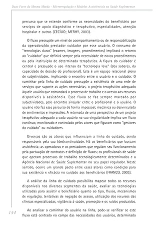 154
Duas Faces da Mesma Moeda - Microrregulação e Modelos Assistênciais na Saúde Suplementar
percurso que se estende conforme as necessidades do beneficiário por
serviços de apoio diagnóstico e terapêutico, especialidades, atenção
hospitalar e outros (CECÍLIO; MERHY, 2003).
O fluxo pressupõe um nível de acompanhamento ou de responsabilização
da operadora/do prestador cuidador por esse usuário. O consumo de
"tecnologias duras" (exames, imagens, procedimentos) implicará o retorno
ao "cuidador" que definirá sempre pela necessidade de novos procedimentos
ou pela instituição de determinada terapêutica. A figura do cuidador é
central e pressupõe o uso intenso da "tecnologia leve" (dos saberes, da
capacidade de decisão do profissional). Este é um espaço relacional pleno
de subjetividades, implicando o encontro entre o usuário e o cuidador. O
caminhar pela linha de cuidado pressupõe a existência de uma rede de
serviços que suporte as ações necessárias, o projeto terapêutico adequado
àquele usuário que comandará o processo de trabalho e o acesso aos recursos
disponíveis à assistência. Esse fluxo se faz sempre marcado por
subjetividades, pelo encontro singular entre o profissional e o usuário. O
usuário não faz esse percurso de forma impessoal, mecânica ou desvinculada
de sentimentos e impressões. A retomada de uma perspectiva de um projeto
terapêutico adequado a cada usuário na sua singularidade implica um fluxo
contínuo, monitorado e controlado pelos atores que figuram como “gestores
do cuidado” ou cuidadores.
Diversos são os atores que influenciam a linha do cuidado, sendo
responsáveis pela sua (des)continuidade. Há os beneficiários que buscam
assistência; as operadoras e os prestadores que regulam seu funcionamento
pela pactuação de contratos e definição de fluxos; os profissionais de saúde
que operam processos de trabalho tecnologicamente determinados e a
Agência Nacional de Saúde Suplementar no seu papel regulador. Neste
sentido, ocorre um grande pacto entre esses atores como condição para
sua existência e eficácia no cuidado aos beneficiários (FRANCO, 2003).
A análise da linha de cuidado possibilita mapear todos os recursos
disponíveis nos diversos segmentos da saúde, avaliar as tecnologias
utilizadas para assistir o beneficiário quanto ao tipo, fluxos, mecanismos
de regulação, tentativas de negação de acesso, utilização dos recursos das
clínicas especializadas, vigilância à saúde, promoção e os ruídos produzidos.
Ao analisar o caminhar do usuário na linha, pode-se verificar se este
fluxo está centrado no campo das necessidades dos usuários, determinado
 