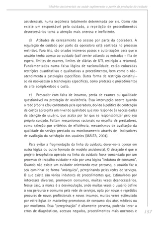 157
Modelos assistenciais na saúde suplementar a partir da produção do cuidado
assistenciais, numa seqüência totalmente determinada por ele. Como não
existe um responsável pelo cuidado, a repetição de procedimentos
desnecessários torna a atenção mais onerosa e ineficiente.
d) Atitudes de cerceamento ao acesso por parte da operadora. A
regulação do cuidado por parte da operadora está centrada no processo
restritivo. Para isto, são criados inúmeros passos e autorizações para que o
usuário tenha acesso ao cuidado (call center adiando as entradas - fila de
espera, limites de exames, limites de diárias de UTI, restrição a retornos).
Fundamentados numa falsa lógica de racionalidade, estão colocadas
restrições quantitativas e qualitativas a procedimentos, bem como o não-
atendimento a patologias específicas. Outra forma de restrição constitui-
se no não-acesso a tecnologias específicas, como próteses e procedimentos
de alta complexidade e custo.
e) Prestador com falta de insumos, perda de exames ou qualidade
questionável na prestação de assistência. Essa interrupção ocorre quando
a rede própria e/ou contratada pela operadora, devido à política de contenção
de custos apresenta um nível de qualidade que não responde às necessidades
de atenção do usuário, que acaba por ter que se responsabilizar pelo seu
próprio cuidado. Faltam mecanismos racionais na escolha de prestadores,
como seleção por critérios de eficiência, mecanismos de avaliação da
qualidade do serviço prestado ou monitoramento através de indicadores
de avaliação da satisfação dos usuários (MALTA, 2004).
Para evitar a fragmentação da linha do cuidado, dever-se-ia operar em
outra lógica ou outro formato de modelo assistencial. O desejado é que o
projeto terapêutico operado na linha do cuidado fosse comandado por um
processo de trabalho cuidador e não por uma lógica "indutora de consumo".
Quando não existe um cuidador orientando esse percurso, o usuário faz o
seu caminhar de forma "anárquica", peregrinando pelas redes de serviços.
O que existe são vários indutores de procedimentos que, estimulados por
interesses diversos, promovem consumos, muitas vezes desnecessários.
Nesse caso, a marca é a desvinculação, onde muitas vezes o usuário define
o seu percurso e consumo pela rede de serviços, opta por novas e repetidas
procuras de novos profissionais e novos insumos, muitas vezes estimulado
por estratégias de marketing promotoras de consumo dos atos médicos ou
por modismos. Essa "peregrinação" é altamente perversa, podendo levar a
erros de diagnósticos, acessos negados, procedimentos mais onerosos e
 
