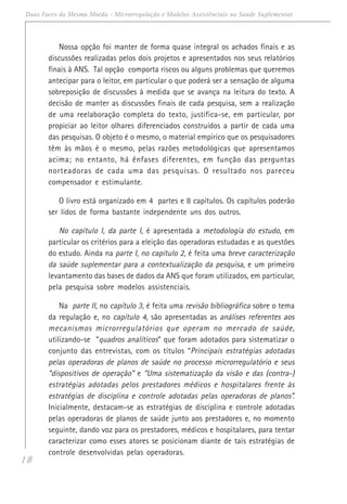18
Duas Faces da Mesma Moeda - Microrregulação e Modelos Assistênciais na Saúde Suplementar
Nossa opção foi manter de forma quase integral os achados finais e as
discussões realizadas pelos dois projetos e apresentados nos seus relatórios
finais à ANS. Tal opção comporta riscos ou alguns problemas que queremos
antecipar para o leitor, em particular o que poderá ser a sensação de alguma
sobreposição de discussões à medida que se avança na leitura do texto. A
decisão de manter as discussões finais de cada pesquisa, sem a realização
de uma reelaboração completa do texto, justifica-se, em particular, por
propiciar ao leitor olhares diferenciados construídos a partir de cada uma
das pesquisas. O objeto é o mesmo, o material empírico que os pesquisadores
têm às mãos é o mesmo, pelas razões metodológicas que apresentamos
acima; no entanto, há ênfases diferentes, em função das perguntas
norteadoras de cada uma das pesquisas. O resultado nos pareceu
compensador e estimulante.
O livro está organizado em 4 partes e 8 capítulos. Os capítulos poderão
ser lidos de forma bastante independente uns dos outros.
No capítulo I, da parte I, é apresentada a metodologia do estudo, em
particular os critérios para a eleição das operadoras estudadas e as questões
do estudo. Ainda na parte I, no capítulo 2, é feita uma breve caracterização
da saúde suplementar para a contextualização da pesquisa, e um primeiro
levantamento das bases de dados da ANS que foram utilizados, em particular,
pela pesquisa sobre modelos assistenciais.
Na parte II, no capítulo 3, é feita uma revisão bibliográfica sobre o tema
da regulação e, no capítulo 4, são apresentadas as análises referentes aos
mecanismos microrregulatórios que operam no mercado de saúde,
utilizando-se “quadros analíticos” que foram adotados para sistematizar o
conjunto das entrevistas, com os títulos “Principais estratégias adotadas
pelas operadoras de planos de saúde no processo microrregulatório e seus
“dispositivos de operação” e “Uma sistematização da visão e das (contra-)
estratégias adotadas pelos prestadores médicos e hospitalares frente às
estratégias de disciplina e controle adotadas pelas operadoras de planos”.
Inicialmente, destacam-se as estratégias de disciplina e controle adotadas
pelas operadoras de planos de saúde junto aos prestadores e, no momento
seguinte, dando voz para os prestadores, médicos e hospitalares, para tentar
caracterizar como esses atores se posicionam diante de tais estratégias de
controle desenvolvidas pelas operadoras.
 